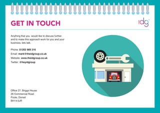 GET IN TOUCH
Anything that you would like to discuss further
and to make this approach work for you and your
business, lets talk.
Phone: 01202 989 316
Email: mark@theidgroup.co.uk
Website: www.theidgroup.co.uk
Twitter: @heyidgroup
Office 27, Briggs House
26 Commercial Road
Poole, Dorset
BH14 0JR
 