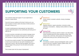 SUPPORTING YOUR CUSTOMERS
Your customers today want support. It is your opportunity to
become a trusted advisor.
If you don’t put your audience at the heart of what you do, you
won’t succeed. It is time to walk in the shoes of others and be at
the heart of what you do.
A content marketing/owned media approach can help build an
ongoing relationship based on trust, authenticity and having soul in
what you do.
It is time to provide a committed and consistent message across
all platforms. Pick your spaces and be good at it. Don’t portray
your business in a spray and pray, fingers crossed, mentality.
So, what do you need to consider? The Content Marketing MOT
is here for you to see how your own path is developing and a
benchmark to work to. We are all learning together, we’re just at
different stages of the journey for how the world and business
is evolving.
This is broken down into five areas of development.
Media/Social
Human, present, consistent, authentic, sharing, knowledge,
entertain.
Measurement
Regularly reflection, organic subscribers, comments, emails,
responses, conversations….helping to solve problems or missing
the mark?
Raising Profile
Build authenticity to what you stand for, leader in your field, taking
content marketing beyond the blog, podcasting, events, other
company links, community, wider purpose and recognising that
nobody knows what you know, until they know you care.
Self Study
Commitment, consistent, staying knowledgeable, leader, passion,
search for the truth, inquisitive, creative, problem solver, new
areas, open mindset, books, courses.
 