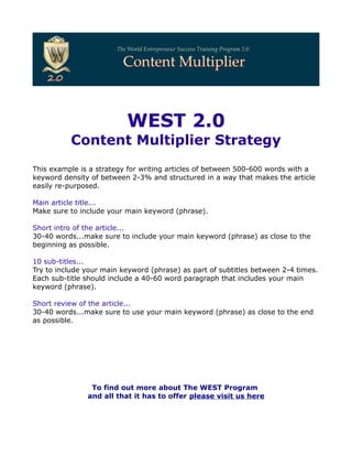 WEST 2.0
          Content Multiplier Strategy
This example is a strategy for writing articles of between 500-600 words with a
keyword density of between 2-3% and structured in a way that makes the article
easily re-purposed.

Main article title...
Make sure to include your main keyword (phrase).

Short intro of the article...
30-40 words...make sure to include your main keyword (phrase) as close to the
beginning as possible.

10 sub-titles...
Try to include your main keyword (phrase) as part of subtitles between 2-4 times.
Each sub-title should include a 40-60 word paragraph that includes your main
keyword (phrase).

Short review of the article...
30-40 words...make sure to use your main keyword (phrase) as close to the end
as possible.




                To find out more about The WEST Program
               and all that it has to offer please visit us here
 