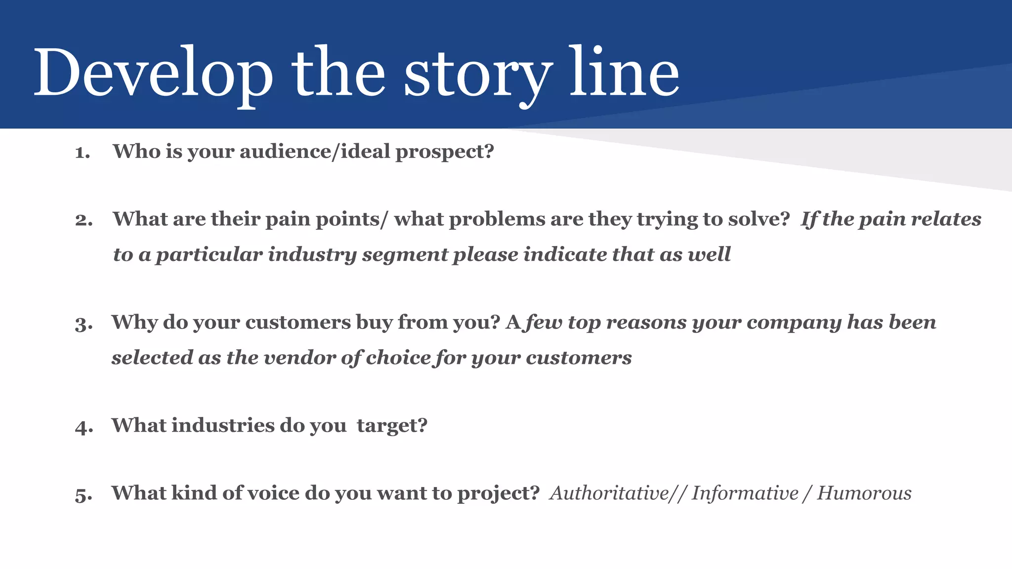 Develop the story line
1. Who is your audience/ideal prospect?
2. What are their pain points/ what problems are they trying to solve? If the pain relates
to a particular industry segment please indicate that as well
3. Why do your customers buy from you? A few top reasons your company has been
selected as the vendor of choice for your customers
4. What industries do you target?
5. What kind of voice do you want to project? Authoritative// Informative / Humorous
 