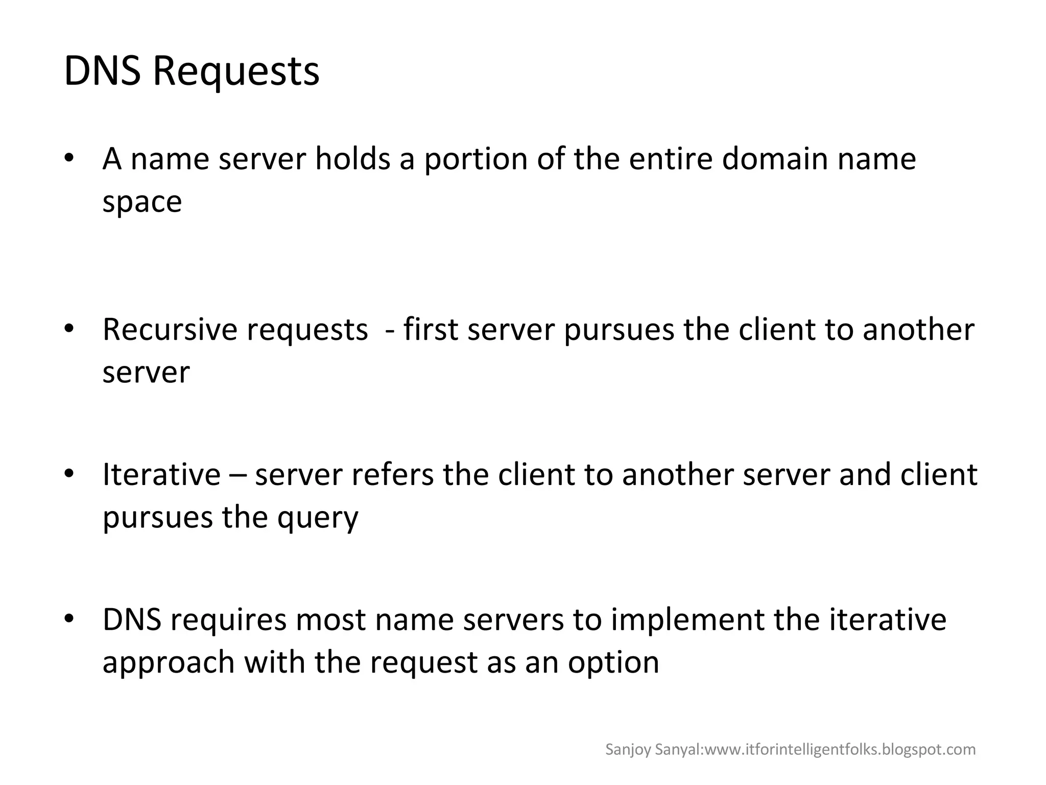 DNS Requests A name server holds a portion of the entire domain name space  Recursive requests  - first server pursues the client to another server  Iterative – server refers the client to another server and client pursues the query DNS requires most name servers to implement the iterative approach with the request as an option  Sanjoy Sanyal:www.itforintelligentfolks.blogspot.com 
