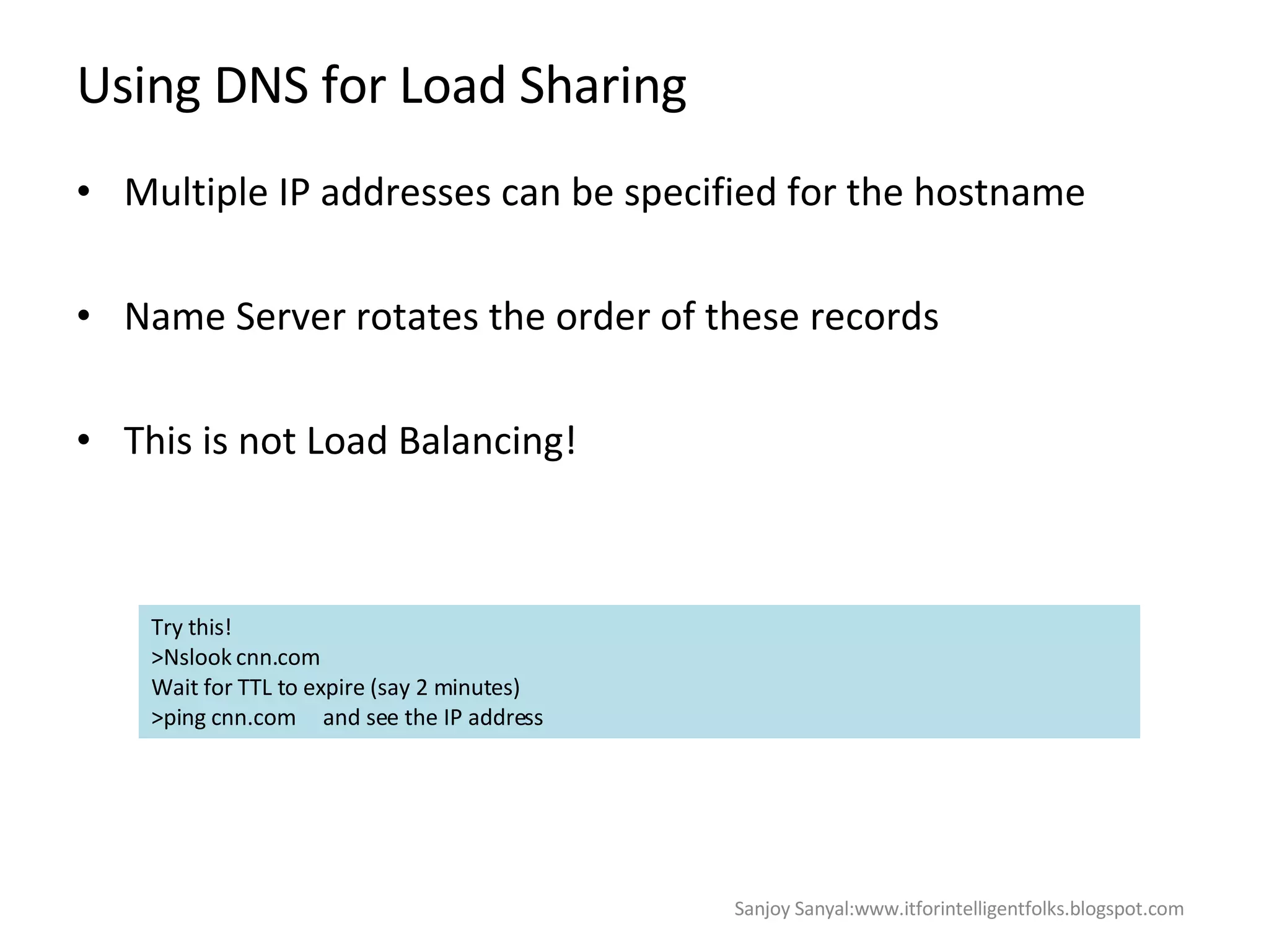 Using DNS for Load Sharing  Multiple IP addresses can be specified for the hostname  Name Server rotates the order of these records This is not Load Balancing!  Try this!  >Nslook cnn.com Wait for TTL to expire (say 2 minutes) >ping cnn.com  and see the IP address Sanjoy Sanyal:www.itforintelligentfolks.blogspot.com 