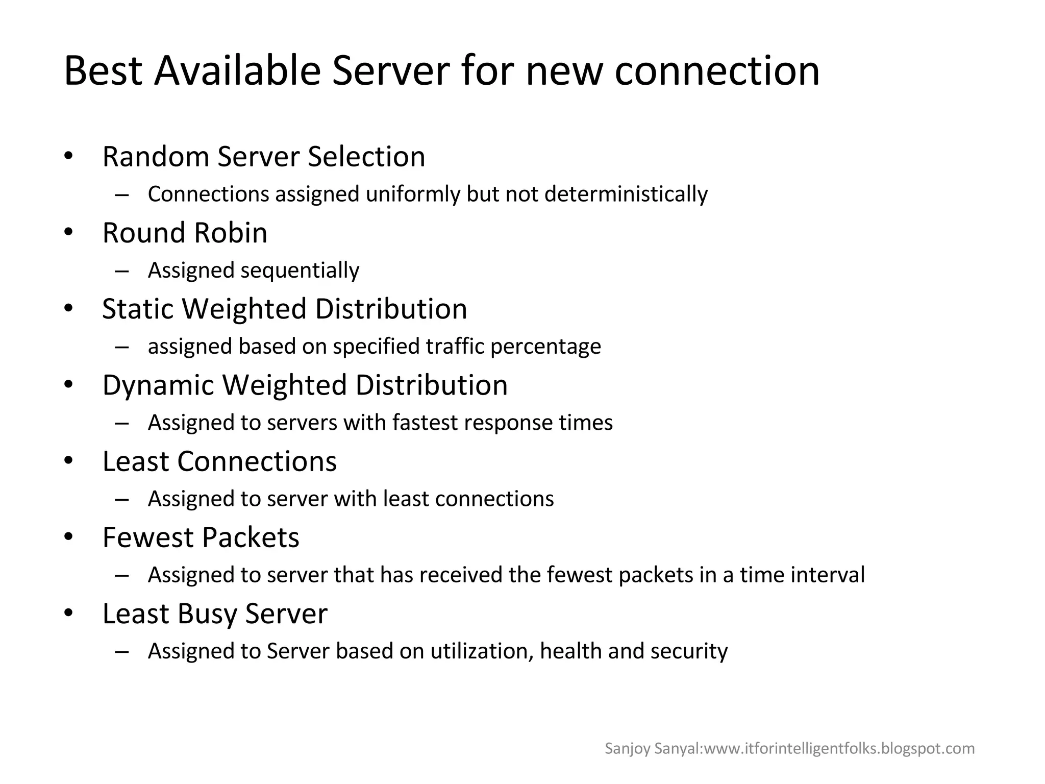 Best Available Server for new connection Random Server Selection  Connections assigned uniformly but not deterministically  Round Robin  Assigned sequentially  Static Weighted Distribution assigned based on specified traffic percentage  Dynamic Weighted Distribution  Assigned to servers with fastest response times Least Connections  Assigned to server with least connections  Fewest Packets  Assigned to server that has received the fewest packets in a time interval Least Busy Server Assigned to Server based on utilization, health and security  Sanjoy Sanyal:www.itforintelligentfolks.blogspot.com 