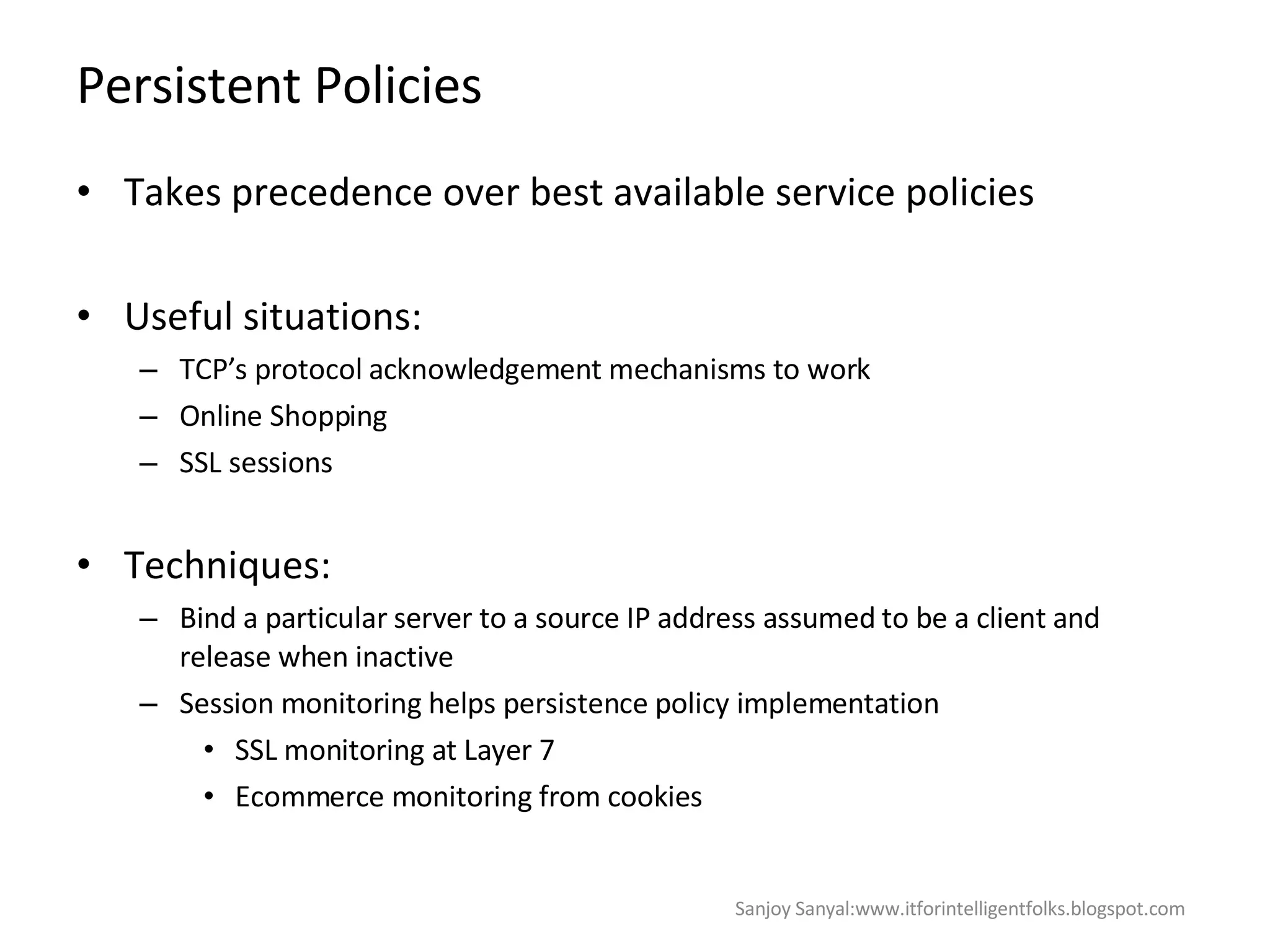 Persistent Policies Takes precedence over best available service policies  Useful situations: TCP’s protocol acknowledgement mechanisms to work  Online Shopping  SSL sessions  Techniques: Bind a particular server to a source IP address assumed to be a client and release when inactive Session monitoring helps persistence policy implementation  SSL monitoring at Layer 7  Ecommerce monitoring from cookies  Sanjoy Sanyal:www.itforintelligentfolks.blogspot.com 