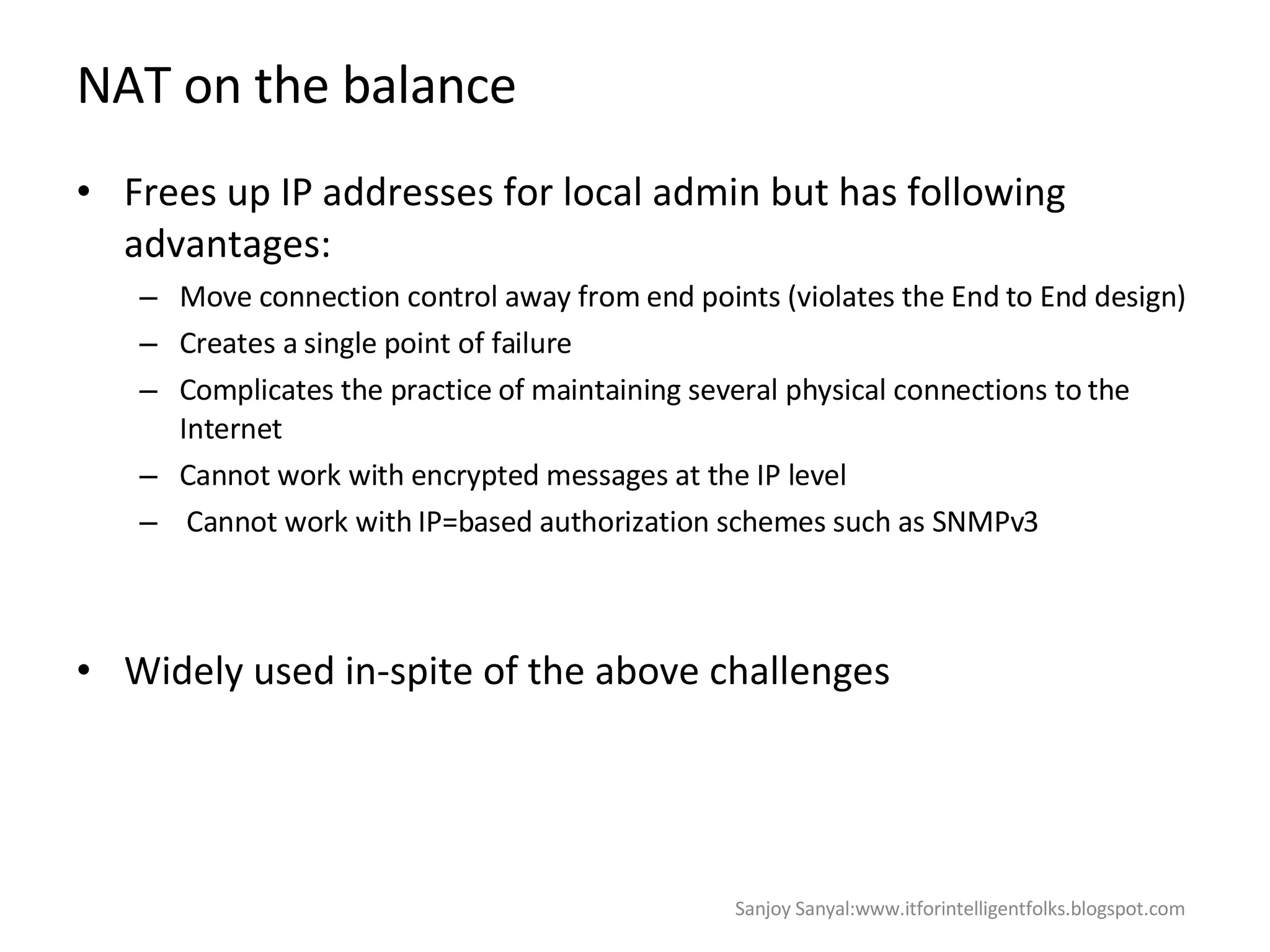 NAT on the balance  Frees up IP addresses for local admin but has following advantages:  Move connection control away from end points (violates the End to End design)  Creates a single point of failure  Complicates the practice of maintaining several physical connections to the Internet Cannot work with encrypted messages at the IP level Cannot work with IP=based authorization schemes such as SNMPv3  Widely used in-spite of the above challenges  Sanjoy Sanyal:www.itforintelligentfolks.blogspot.com 