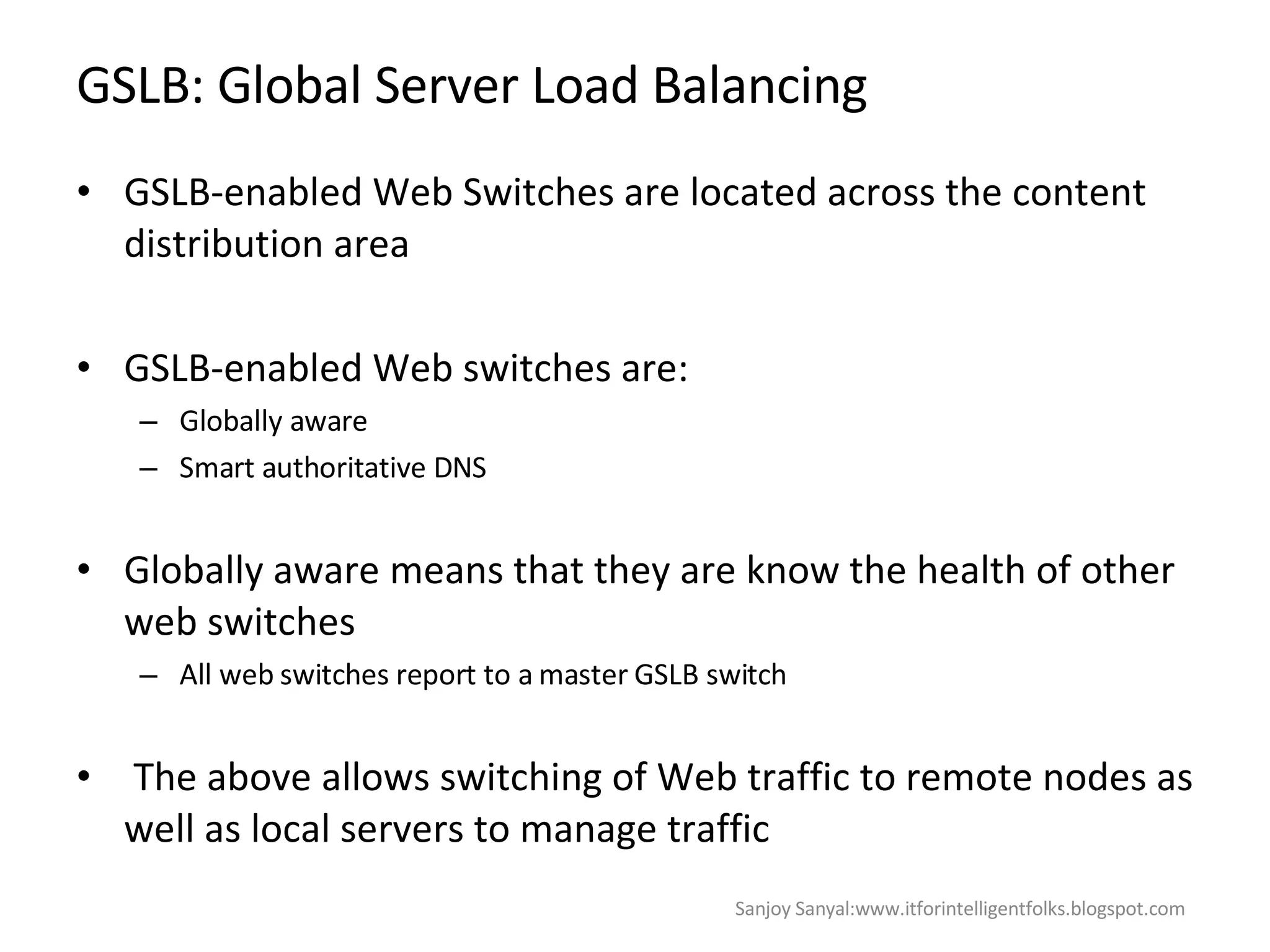 GSLB: Global Server Load Balancing  GSLB-enabled Web Switches are located across the content distribution area GSLB-enabled Web switches are: Globally aware  Smart authoritative DNS  Globally aware means that they are know the health of other web switches  All web switches report to a master GSLB switch  The above allows switching of Web traffic to remote nodes as well as local servers to manage traffic  Sanjoy Sanyal:www.itforintelligentfolks.blogspot.com 