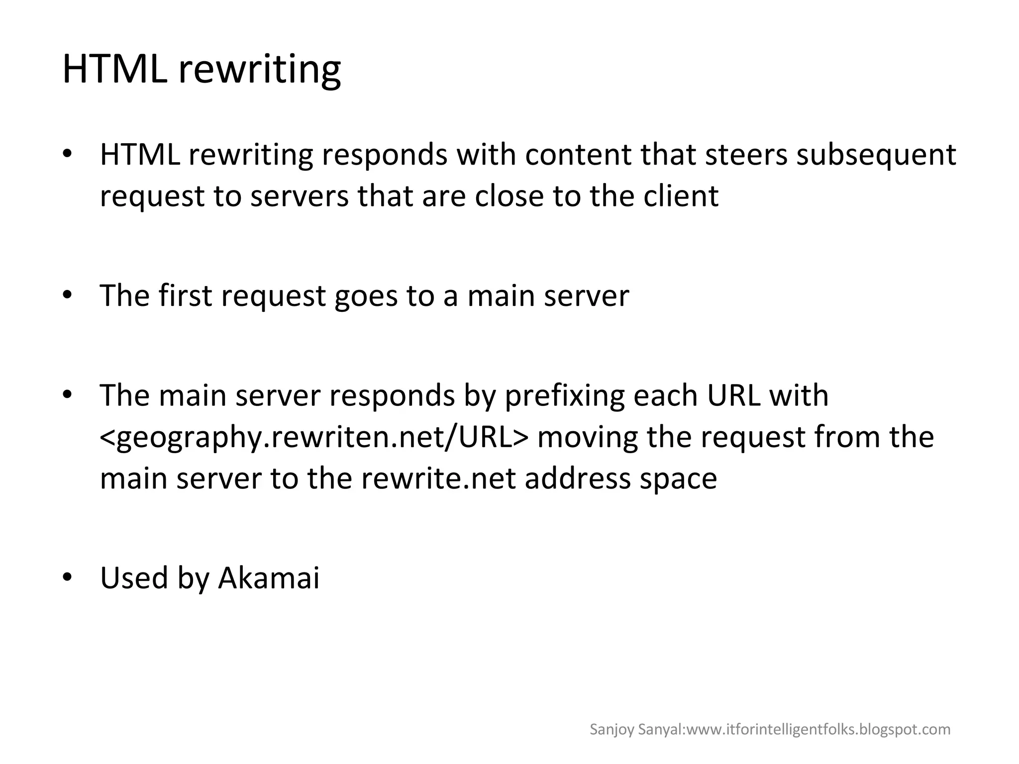 HTML rewriting HTML rewriting responds with content that steers subsequent request to servers that are close to the client  The first request goes to a main server  The main server responds by prefixing each URL with <geography.rewriten.net/URL> moving the request from the main server to the rewrite.net address space Used by Akamai  Sanjoy Sanyal:www.itforintelligentfolks.blogspot.com 