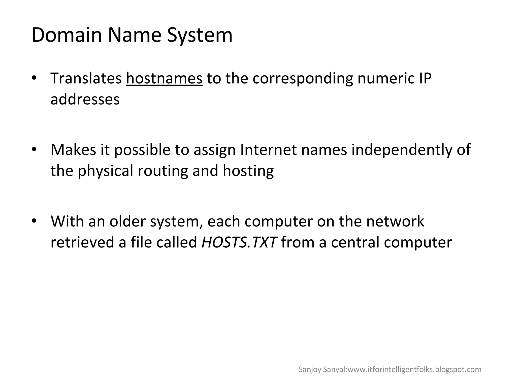 Domain Name System Translates  hostnames  to the corresponding numeric IP addresses Makes it possible to assign Internet names independently of the physical routing and hosting With an older system, each computer on the network retrieved a file called  HOSTS.TXT  from a central computer Sanjoy Sanyal:www.itforintelligentfolks.blogspot.com 