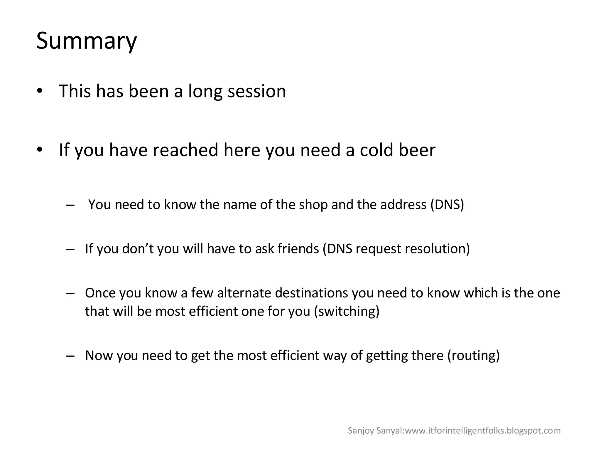 Summary This has been a long session  If you have reached here you need a cold beer  You need to know the name of the shop and the address (DNS)  If you don’t you will have to ask friends (DNS request resolution)  Once you know a few alternate destinations you need to know which is the one that will be most efficient one for you (switching)  Now you need to get the most efficient way of getting there (routing) Sanjoy Sanyal:www.itforintelligentfolks.blogspot.com 