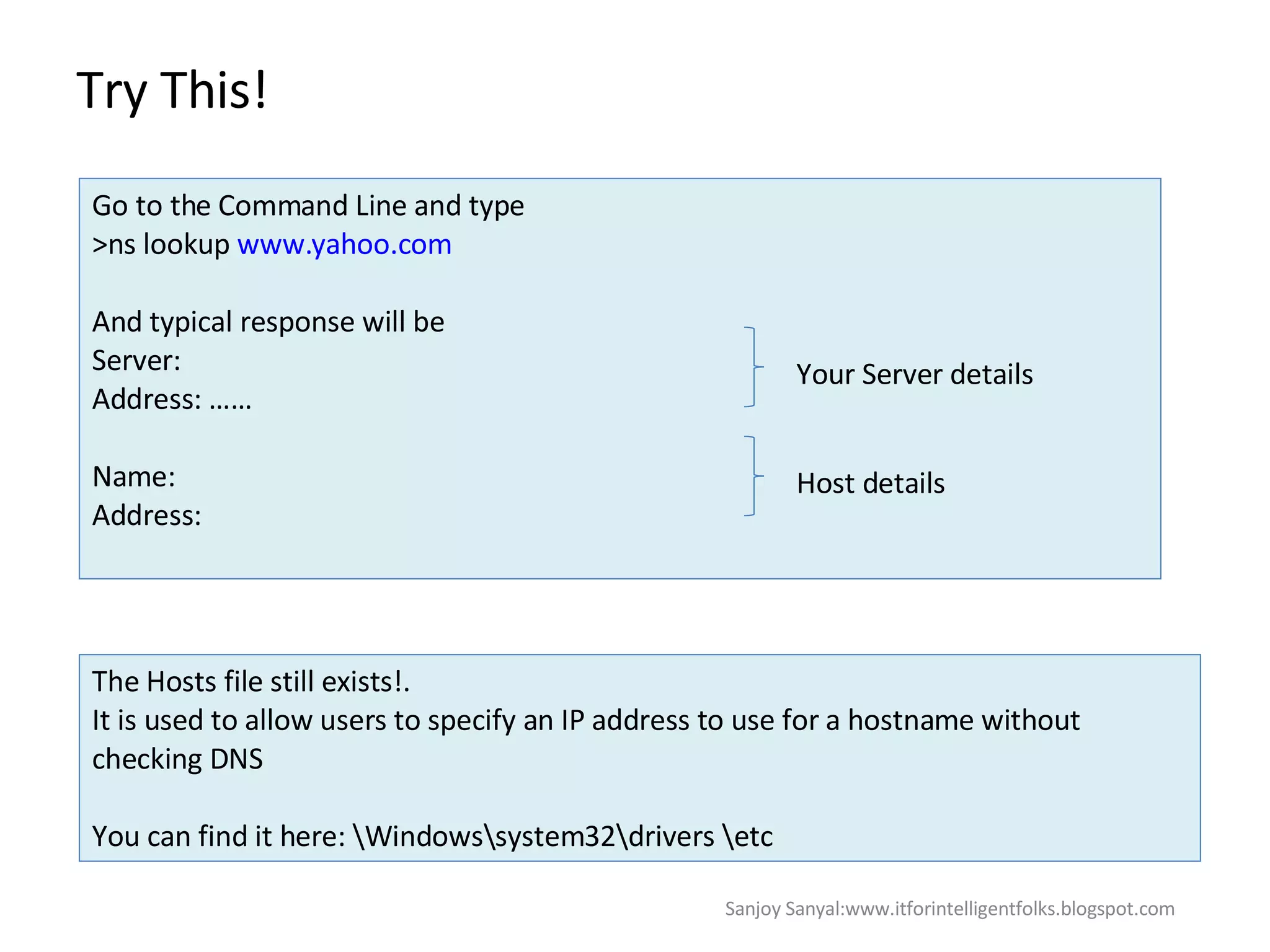 Try This!  Go to the Command Line and type  >ns lookup  www.yahoo.com And typical response will be  Server:  Address: …… Name:  Address:  Your Server details Host details The Hosts file still exists!.  It is used to allow users to specify an IP address to use for a hostname without checking DNS  You can find it here: \Windows\system32\drivers \etc Sanjoy Sanyal:www.itforintelligentfolks.blogspot.com 