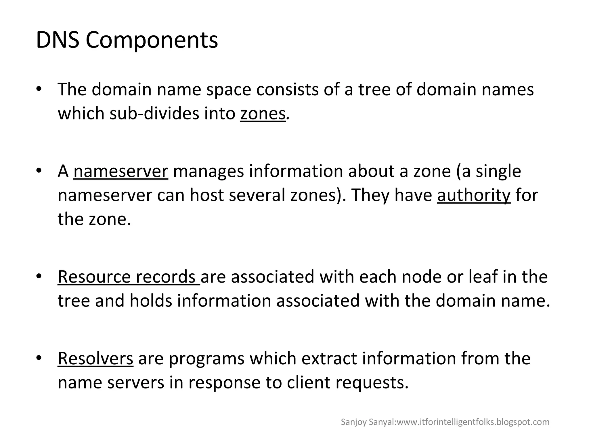 DNS Components The domain name space consists of a tree of domain  names  which sub-divides into  zones . A  nameserver  manages information about a zone (a single nameserver can host several zones). They have  authority  for the zone. Resource records  are associated with each node or leaf in the tree and holds information associated with the domain name. Resolvers  are programs which extract information from the name servers in response to client requests. Sanjoy Sanyal:www.itforintelligentfolks.blogspot.com 