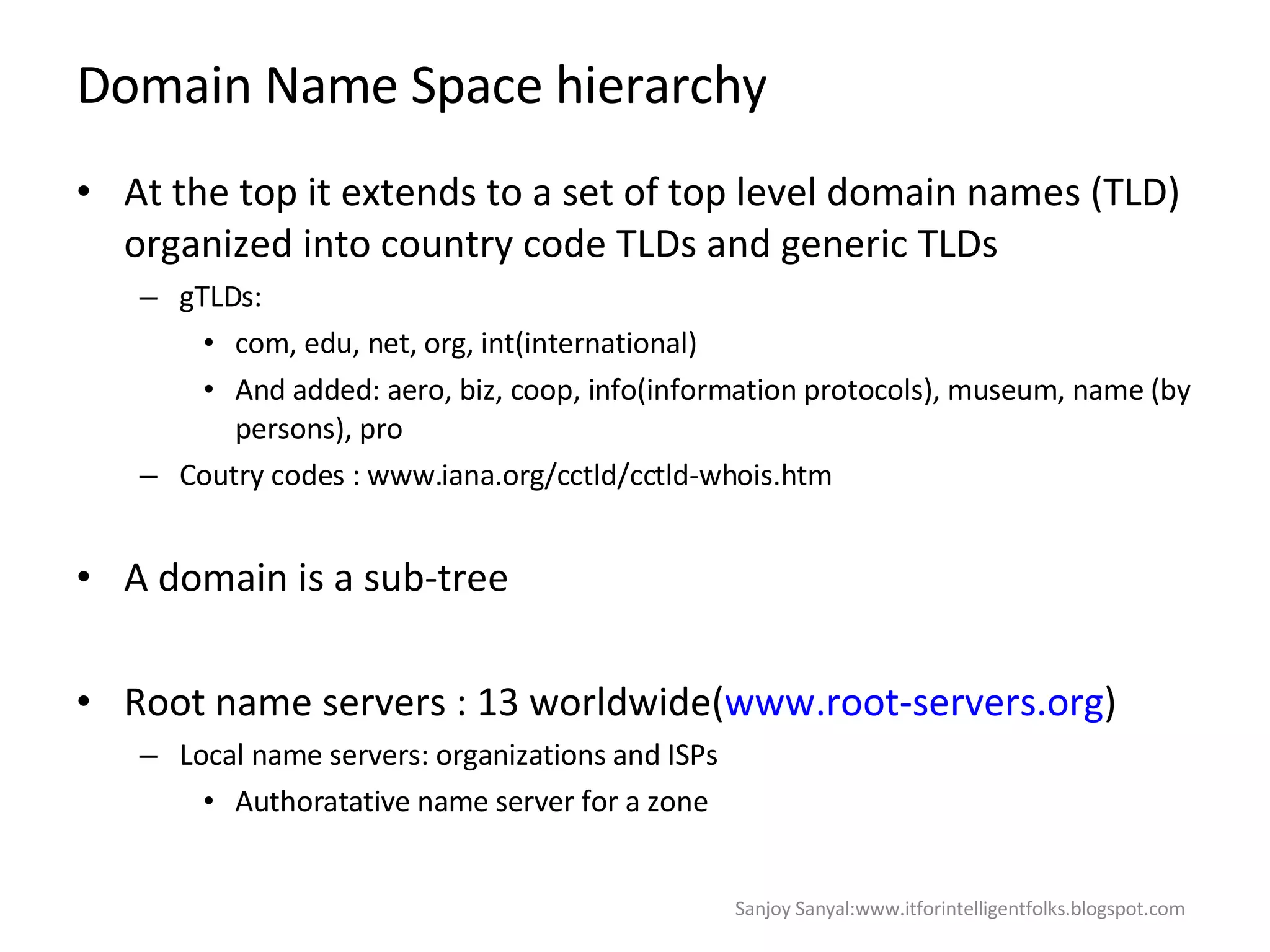 Domain Name Space hierarchy At the top it extends to a set of top level domain names (TLD) organized into country code TLDs and generic TLDs gTLDs: com, edu, net, org, int(international) And added: aero, biz, coop, info(information protocols), museum, name (by persons), pro  Coutry codes : www.iana.org/cctld/cctld-whois.htm  A domain is a sub-tree Root name servers : 13 worldwide( www.root-servers.org ) Local name servers: organizations and ISPs Authoratative name server for a zone Sanjoy Sanyal:www.itforintelligentfolks.blogspot.com 