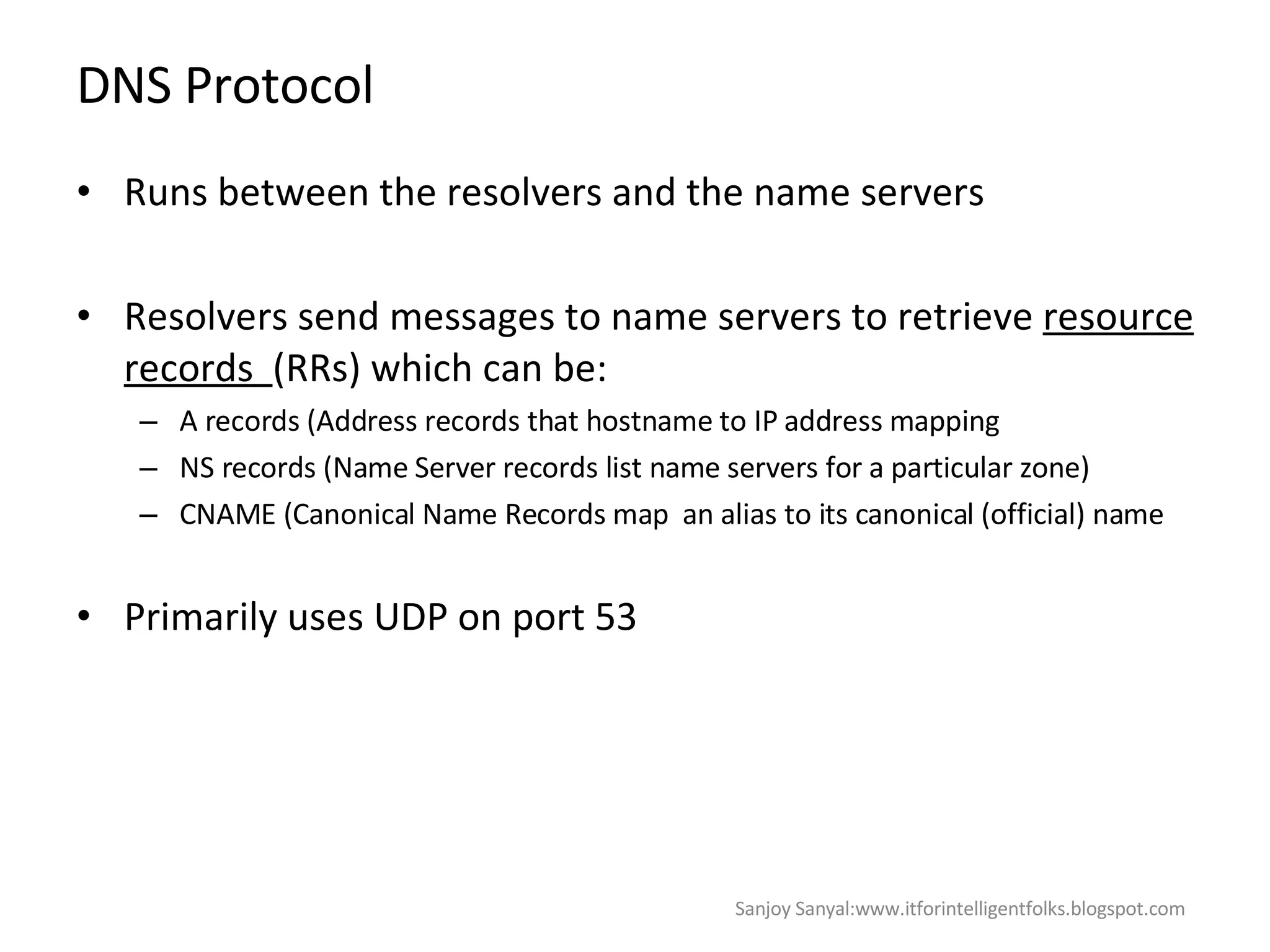 DNS Protocol Runs between the resolvers and the name servers Resolvers send messages to name servers to retrieve  resource records  (RRs) which can be: A records (Address records that hostname to IP address mapping NS records (Name Server records list name servers for a particular zone)  CNAME (Canonical Name Records map  an alias to its canonical (official) name Primarily uses UDP on port 53  Sanjoy Sanyal:www.itforintelligentfolks.blogspot.com 