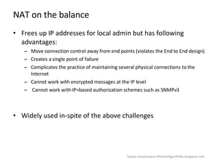 NAT on the balance  Frees up IP addresses for local admin but has following advantages:  Move connection control away from end points (violates the End to End design)  Creates a single point of failure  Complicates the practice of maintaining several physical connections to the Internet Cannot work with encrypted messages at the IP level Cannot work with IP=based authorization schemes such as SNMPv3  Widely used in-spite of the above challenges  Sanjoy Sanyal:www.itforintelligentfolks.blogspot.com 