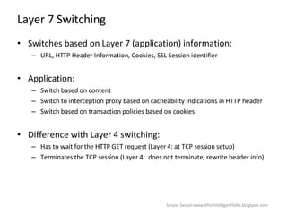 Layer 7 Switching  Switches based on Layer 7 (application) information: URL, HTTP Header Information, Cookies, SSL Session identifier  Application: Switch based on content  Switch to interception proxy based on cacheability indications in HTTP header Switch based on transaction policies based on cookies  Difference with Layer 4 switching: Has to wait for the HTTP GET request (Layer 4: at TCP session setup)  Terminates the TCP session (Layer 4:  does not terminate, rewrite header info)  Sanjoy Sanyal:www.itforintelligentfolks.blogspot.com 
