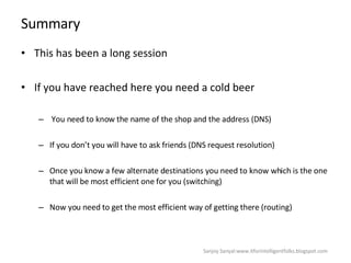 Summary This has been a long session  If you have reached here you need a cold beer  You need to know the name of the shop and the address (DNS)  If you don’t you will have to ask friends (DNS request resolution)  Once you know a few alternate destinations you need to know which is the one that will be most efficient one for you (switching)  Now you need to get the most efficient way of getting there (routing) Sanjoy Sanyal:www.itforintelligentfolks.blogspot.com 