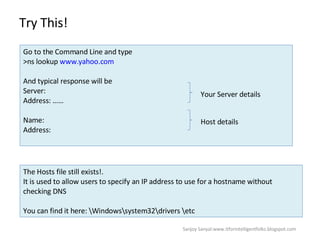 Try This!  Go to the Command Line and type  >ns lookup  www.yahoo.com And typical response will be  Server:  Address: …… Name:  Address:  Your Server details Host details The Hosts file still exists!.  It is used to allow users to specify an IP address to use for a hostname without checking DNS  You can find it here: \Windows\system32\drivers \etc Sanjoy Sanyal:www.itforintelligentfolks.blogspot.com 