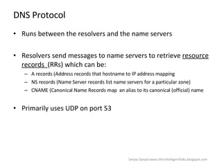 DNS Protocol Runs between the resolvers and the name servers Resolvers send messages to name servers to retrieve  resource records  (RRs) which can be: A records (Address records that hostname to IP address mapping NS records (Name Server records list name servers for a particular zone)  CNAME (Canonical Name Records map  an alias to its canonical (official) name Primarily uses UDP on port 53  Sanjoy Sanyal:www.itforintelligentfolks.blogspot.com 
