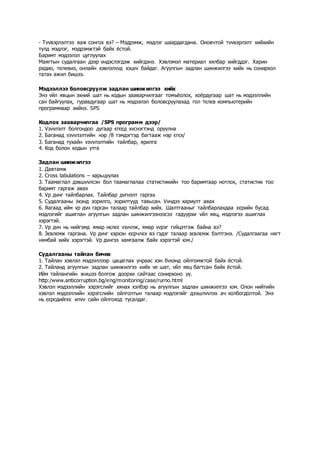 - Тvvвэрлэлтээ яаж сонгох вэ? – Мэдрэмж, мэдлэг шаардагдана. Оновчтой тvvвэрлэлт хийхийн
тулд мэдлэг, мэдрэмжтэй байх ёстой.
Баримт мэдээлэл цуглуулах
Маягтын судалгаан дээр vндэслэгдэж хийгдэнэ. Хэвлэмэл материал хялбар хийгддэг. Харин
радио, телевиз, онлайн хэвлэлvvд хэцvv байдаг. Агуулгын задлан шинжилгээ хийх нь сонирхол
татах ажил бишээ.
Мэдээллээ боловсруулж задлан шинжилгээ хийх
Энэ vйл явцын эхний шат нь кодын зааварчилгааг томъёолох, хоёрдугаар шат нь мэдээллийн
сан байгуулах, гуравдугаар шат нь мэдээлэл боловсруулахад гол тєлєв компьютерийн
программаар хийнэ. SPS
Кодлох зааварчилгаа /SPS программ дээр/
1. Vзvvлэлт болгондоо дугаар єгєєд хvснэгтэнд оруулна
2. Баганад vзvvлэлтийн нэр /8 тэмдэгтэд багтааж нэр єгєх/
3. Баганад тухайн vзvvлэлтийн тайлбар, ярилга
4. Код болон кодын утга
Задлан шинжилгээ
1. Давтамж
2. Cross tabulations – харьцуулах
3. Таамаглал дэвшvvлсэн бол таамаглалаа статистикийн тоо баримтаар нотлох, статистик тоо
баримт гаргаж авах
4. Vр дvнг тайлбарлах. Тайлбар дvгнэлт гаргах
5. Судалгааны эхэнд зорилго, зорилтууд тавьсан. Vvндээ хариулт авах
6. Яагаад ийм vр дvн гарсан талаар тайлбар хийх. Шалтгааныг тайлбарлахдаа єєрийн бусад
мэдлэгийг ашиглан агуулгын задлан шинжилгээнээсээ гадуурхи vйл явц, мэдлэгээ ашиглах
хэрэгтэй.
7. Vр дvн нь нийгэмд ямар нєлєє vзvvлж, ямар vvрэг гvйцэтгэж байна вэ?
8. Зєвлємж гаргана. Vр дvнг хэрхэн єєрчлєх вэ гэдэг талаар зєвлємж бэлтгэнэ. /Судалгаагаа нягт
нямбай хийх хэрэгтэй. Vр дvнгээ хамгаалж байх хэрэгтэй юм./
Судалгааны тайлан бичих
1. Тайлан хэвлэл мэдээллээр цацаглах учраас хэн бvхэнд ойлгомжтой байх ёстой.
2. Тайланд агуулгын задлан шинжилгээ хийх vе шат, vйл явц багтсан байх ёстой.
Ийм тайлангийн жишээ болгож доорхи сайтаас сонирхоно уу.
http:/www.anticorruption.bg/eng/monitoring/case/rurno.html
Хэвлэл мэдээллийн хэрэгслийг хянах хэлбэр нь агуулгын задлан шинжилгээ юм. Олон нийтийн
хэвлэл мэдээллийн хэрэгслийн ойлголтын талаар мэдлэгийг дээшлvvлэх ач холбогдолтой. Энэ
нь єєрсдийгєє илvv сайн ойлгоход тусалдаг.
 