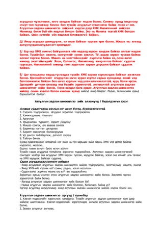 асуудлыг чухалчилж, илvv хандаж байгааг мэдэж болно. Сонины хувьд нэгдvгээр
нvvрт том гарчигаар бичсэн бол тухайн асуудлыг чухалчилж байна гэсэн vг юм.
Агуулгын задлан шинжилгээ хийсний vндсэн дээр ХМХ Филиппиний нийслэл
Манилад болж буй vйл явдлыг бичсэн байна. Энэ нь Манила тєвтэй ХМХ болсон
байсан. Орон нутгийн vйл явдлаас бичигдэхгvй байсан.
Д/ Ямар асуудал орхигдуулж, vл тоож байгааг гаргаж ирж болно. Жишээ нь: хvvхэд
залуучуудын асуудал огт орхигддог.
Е/ Єєр єєр ХМХ хvмvvс байгууллага vйл явдалд хэрхэн хандаж байгаа ялгааг мэдэж
болно. Тухайлбал авилга, сонгуулийг сонин хэвлэл, TV, радио хэрхэн тусгаж байгаа
ялгааг гаргаж болно. Жишээ нь эмэгтэйчvvдийг дvрсэлж байна вэ, олон ангит
кинонд эмэгтэйчvvдийг Япон, Солонгос, Филиппинд ямар ялгаа байгааг судалж
гаргасан. Филиппиний кинонд гэмт хэрэгтэнг хэрхэн дvрсэлж байгааг судалж
байсан.
Ё/ Цаг хугацааны явцад тусгахдаа тухайн ХМХ хэрхэн єєрчлєгдєж байгааг ажиглаж
болно. Ерєнхийлєгчийг огцруулах шvvх хурал хvртэл сарын хугацаанд эхний vед
болгоомжилж байсан бол шvvх хурлын vед улам шvvмжлэлтэй, хурц болж ирсэн.
Эдгээрийг дvгнэж хэлэхэд янз бvрийн зорилготой, ангилалтай агуулгын задлан
шинжилгээг хийж болно. Тєсєв зардал бага ордог. Агуулгын задлан шинжилгээ
хийхэд сонин хэвлэл болон киноны хувьд хийхэд амар байдаг. Радио, телевизийн хувьд
бэрхшээлтэй байдаг.
Агуулгын задлан шинжилгээ хийх алхамууд / бvрэлдэхvvн хэсэг
Аливаа судалгааны ажлын нэг адил бvтэц, бvрэлдэхvvнтэй.
1. Сэдэвээ тодорхойлох. Асуудал зорилгоо тодорхойлох
2. Хэмжигдэхvvн, vзvvлэлт
3. Аргачлал
4. Урьдчилсан туршилт, сорилт /кодлох/
5. Жишээ сонгох, юу авахаа сонгох
6. Баримтаа нэгтгэн цуглуулах
7. Баримт мэдээллээ боловсруулах
8. Vр дvнгээ тайлбарлаж, дvгнэлт гаргах
9. Тайлан бичих
Бусад судалгаанаас ялгаатай нэг зvйл нь гол харьцах зvйл маань ХМХ-vvд дотор байгаа
мэдээлэл, мессеж.
Єєртєє тавих асуулт буюу хєтєч асуулт
Тухайн сэдэв асуудлаа томъёолж зорилгоо тодорхойлох. Агуулгын задлан шинжилгээний
сонгодог хэлбэр энэ асуудлыг ХМХ хэрхэн тусгаж, харуулж байгаа, эсвэл энэ хvнийг аль талаас
нь ХМХ харуулж байгааг судална.
Сэдэв асуудалдаа сонголт хийхдээ
- Ямар асуудлаар агуулгын задлан шинжилгээ хийхээ тодорхойлох, эмэгтэйчvvд, авилга, хvvхэд
- Ямар ХМХ-ийг судлах вэ? сонин, радио, эсвэл хосолсон
- Судалгааны зорилго маань юу вэ? гэж тодорхойлно.
Зорилгын хувьд vнэлгээ єгсєн агуулгын задлан шинжилгээ хийж болно. Зєвлємж гаргах
зорилготой байж болно.
- Яагаад агуулгын задлан шинжилгээг хийх болсон бэ?
- Надад агуулгын задлан шинжилгээ хийх боломж, бололцоо байна уу?
Эдгээр асуултад хариулснаар ямар агуулгын задлан шинжилгээ хийхээ мэдэж болох юм.
Агуулгын задлан шинжилгээ аргууд / хувилбар
1. Хэвлэл мэдээллийн хэрэгслээс хамаарна. Тухайн агуулгын задлан шинжилгээг юун дээр
хийхээс шалтгаална. Хэвлэл мэдээллийн хэрэгслvvдээ ангилж агуулгын задлан шинжилгээ хийж
болно.
2. Зєвхєн агуулгыг ангилах.
 