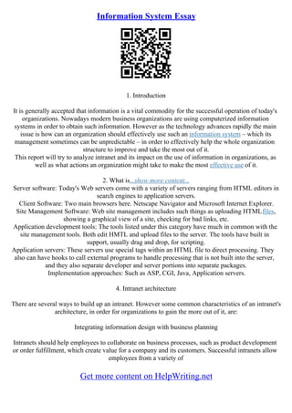 Information System Essay
1. Introduction
It is generally accepted that information is a vital commodity for the successful operation of today's
organizations. Nowadays modern business organizations are using computerized information
systems in order to obtain such information. However as the technology advances rapidly the main
issue is how can an organization should effectively use such an information system – which its
management sometimes can be unpredictable – in order to effectively help the whole organization
structure to improve and take the most out of it.
This report will try to analyze intranet and its impact on the use of information in organizations, as
well as what actions an organization might take to make the most effective use of it.
2. What is...show more content...
Server software: Today's Web servers come with a variety of servers ranging from HTML editors in
search engines to application servers.
Client Software: Two main browsers here. Netscape Navigator and Microsoft Internet Explorer.
Site Management Software: Web site management includes such things as uploading HTMLfiles,
showing a graphical view of a site, checking for bad links, etc.
Application development tools: The tools listed under this category have much in common with the
site management tools. Both edit HMTL and upload files to the server. The tools have built in
support, usually drag and drop, for scripting.
Application servers: These servers use special tags within an HTML file to direct processing. They
also can have hooks to call external programs to handle processing that is not built into the server,
and they also separate developer and server portions into separate packages.
Implementation approaches: Such as ASP, CGI, Java, Application servers.
4. Intranet architecture
There are several ways to build up an intranet. However some common characteristics of an intranet's
architecture, in order for organizations to gain the more out of it, are:
Integrating information design with business planning
Intranets should help employees to collaborate on business processes, such as product development
or order fulfillment, which create value for a company and its customers. Successful intranets allow
employees from a variety of
Get more content on HelpWriting.net
 
