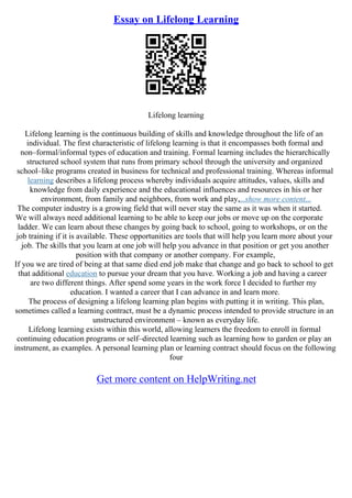 Essay on Lifelong Learning
Lifelong learning
Lifelong learning is the continuous building of skills and knowledge throughout the life of an
individual. The first characteristic of lifelong learning is that it encompasses both formal and
non–formal/informal types of education and training. Formal learning includes the hierarchically
structured school system that runs from primary school through the university and organized
school–like programs created in business for technical and professional training. Whereas informal
learning describes a lifelong process whereby individuals acquire attitudes, values, skills and
knowledge from daily experience and the educational influences and resources in his or her
environment, from family and neighbors, from work and play,...show more content...
The computer industry is a growing field that will never stay the same as it was when it started.
We will always need additional learning to be able to keep our jobs or move up on the corporate
ladder. We can learn about these changes by going back to school, going to workshops, or on the
job training if it is available. These opportunities are tools that will help you learn more about your
job. The skills that you learn at one job will help you advance in that position or get you another
position with that company or another company. For example,
If you we are tired of being at that same died end job make that change and go back to school to get
that additional education to pursue your dream that you have. Working a job and having a career
are two different things. After spend some years in the work force I decided to further my
education. I wanted a career that I can advance in and learn more.
The process of designing a lifelong learning plan begins with putting it in writing. This plan,
sometimes called a learning contract, must be a dynamic process intended to provide structure in an
unstructured environment – known as everyday life.
Lifelong learning exists within this world, allowing learners the freedom to enroll in formal
continuing education programs or self–directed learning such as learning how to garden or play an
instrument, as examples. A personal learning plan or learning contract should focus on the following
four
Get more content on HelpWriting.net
 