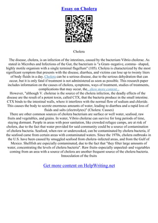Essay on Cholera
Cholera
The disease, cholera, is an infection of the intestines, caused by the bacterium Vibrio cholerae. As
stated in Microbes and Infections of the Gut, the bacterium is "a Gram–negative, comma– shaped,
highly motile organism with a single terminal flagellum" (105). Cholera is characterized by the most
significant symptom that presents with the disease, diarrhea, and victims can lose up to twenty liters
of body fluids in a day. Cholera can be a serious disease, due to the serious dehydration that can
occur, but it is only fatal if treatment is not administered as soon as possible. This research paper
includes information on the causes of cholera, symptoms, ways of treatment, studies of treatments,
complications that may occur, the...show more content...
However, "although V. cholerae is the source of the cholera infection, the deadly effects of the
disease are the result of a potent toxin, called CTX, that the bacteria produce in the small intestine.
CTX binds to the intestinal walls, where it interferes with the normal flow of sodium and chloride.
This causes the body to secrete enormous amounts of water, leading to diarrhea and a rapid loss of
fluids and salts (electrolytes)" (Cholera: Causes)
There are other common sources of cholera bacterium are surface or well water, seafood, raw
fruits and vegetables, and grains. In water, Vibrio cholerae can survive for long periods of time,
staying dormant. People in areas with poor sanitation, like crowded refugee camps, are at risk of
cholera, due to the fact that water provided for said community could be a source of contamination
of cholera bacteria. Seafood, when raw or undercooked, can be contaminated by cholera bacteria, if
the seafood came from certain areas with contaminated waters. Since the 1970s, cholera outbreaks in
the U.S. have been caused by smuggled seafood from cholera–infected areas, and from the Gulf of
Mexico. Shellfish are especially contaminated, due to the fact that "they filter large amounts of
water, concentrating the levels of cholera bacteria". Raw fruits–especially unpeeled–and vegetables
coming from an area with a source of cholera are another frequent source of the cholera bacteria.
Innoculation of the fruits
Get more content on HelpWriting.net
 