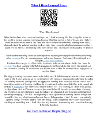 What I Have Learned Essay
What I Have Learned
When I think about what counts as learning to me, I think about my life. Just being able to live in
this world to me is a learning experience, because I feel that my life is full of lessons and I believe
that it takes lessons to learn in life. I feel that I have learned to understand learning more and to
also understand the value of learning. As I get older I can comprehend subject matters more than I
could ever do before. I am learning to be more serious and I find myself not taking life for granted
anymore.
I also feel that maturing counts as learning for me because growing up I was continuously being
called immature. For me, maturing counts as learning because I find myself doing things I never
thought I...show more content...
I feel that I have to get rid of bad habits in order to make room for better habits that I need for
everyday life. I am learning better habits everyday. Even though I did bad on my first exam I feel
that counted as learning for me because now I know what it takes for me to receive a high grade on
any test I take.
The biggest learning experience to me so far is life itself. I feel that way because there is so much to
learn in life. It takes growing up for me to learn in life. I am now beginning to understand the value
of learning because a year ago I did not appreciate learning. I did not value it like I value it now. I
took it for granted as if learning could just be given to me. I realize now that it has to be earned. My
attitude in high school was bad because I really did not feel I was learning, so I took it for granted.
In high school I felt as if the teachers were jokes and I also felt they did not care about educating
me properly. I am now starting to learn the value of an education. I now look forward to learning
new things everyday. I feel that I am beginning to have a passion for learning. I never thought that
I would feel this way about learning because I never did appreciate it like I do now. I now actually
yearn to learn; I feel that I need to learn new things. Every assignment I have done in college is
teaching me something new. I think I feel this way because I am maturing and I now view learning
differently than I did
Get more content on HelpWriting.net
 