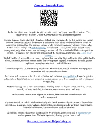 Content Analysis Essay
In the title of the paper the priority references facts and challenges caused by countries. The
recurrence of disasters Gunnar Kuepper relates with planet management.
Gunnar Kuepper devotes the first 10 sections to facts and challenges. In the last section, and in each
section, the author forecasts the troubles in the future. Each of the sections references words to
connect one with another. The sections include world population, economy, disaster costs, global
health, climate change and global warming, environmental issues, water crises, education and
employment, migration, science and technology, and outlook. Each section builds from the previous
section. The sections part priority into messages of the magnitude, importance and...show more
content...
Global Health referred as life expectancy, high and low mortality, high and low fertility, public health
issues, sanitation, nutrition, human health and development, hygiene, waterborne diseases, global
epidemic, emerging virus, SARS, and H5N1 virus.
Climate change and Global warming appears as CO2 emissions, carbon emission, average global
temperature and maximum temperatures.
Environmental Issues are referred as air pollution, soil pollution, water pollution, loss of vegetation,
deforestation, desertification, non–renewable mineral resources, soil desegregation, soil erosion, and
overgrazing.
Water Crises appears as mass consumption, drinking water, inadequate water, shrinking water,
quantity of water available, fresh water, contaminated water, and water.
Education and Employment appears as illiterate, read and write, unemployment and
underemployment.
Migration variations include south to south migrants, south to north migrants, massive internal and
transnational migration, slum dwellers, illegal settlements, these grounds, territorial fragmentation,
internal displacement, communities and perilous locations.
Science and technology appears as subsequent progressions, commercial use of nuclear power,
nuclear power plant, Methylisocynanate, cloning, genetic clones, and
Get more content on HelpWriting.net
 