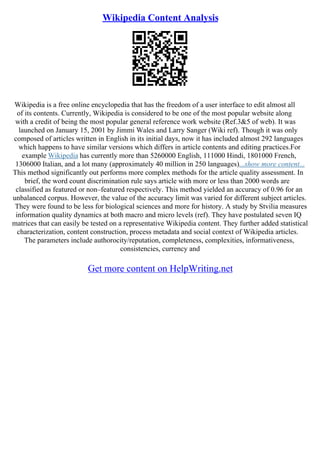 Wikipedia Content Analysis
Wikipedia is a free online encyclopedia that has the freedom of a user interface to edit almost all
of its contents. Currently, Wikipedia is considered to be one of the most popular website along
with a credit of being the most popular general reference work website (Ref.3&5 of web). It was
launched on January 15, 2001 by Jimmi Wales and Larry Sanger (Wiki ref). Though it was only
composed of articles written in English in its initial days, now it has included almost 292 languages
which happens to have similar versions which differs in article contents and editing practices.For
example Wikipedia has currently more than 5260000 English, 111000 Hindi, 1801000 French,
1306000 Italian, and a lot many (approximately 40 million in 250 languages)...show more content...
This method significantly out performs more complex methods for the article quality assessment. In
brief, the word count discrimination rule says article with more or less than 2000 words are
classified as featured or non–featured respectively. This method yielded an accuracy of 0.96 for an
unbalanced corpus. However, the value of the accuracy limit was varied for different subject articles.
They were found to be less for biological sciences and more for history. A study by Stvilia measures
information quality dynamics at both macro and micro levels (ref). They have postulated seven IQ
matrices that can easily be tested on a representative Wikipedia content. They further added statistical
characterization, content construction, process metadata and social context of Wikipedia articles.
The parameters include authorocity/reputation, completeness, complexities, informativeness,
consistencies, currency and
Get more content on HelpWriting.net
 