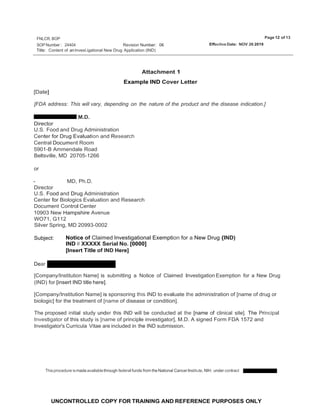 Page 12 of 13
FNLCR, BOP
SOP Number : 24404 Effective Date: NOV 26 2019
Revision Number: 06
UNCONTROLLED COPY FOR TRAINING AND REFERENCE PURPOSES ONLY
Title: Content of an lnvest.igational New Drug Application (IND)
[Date]
Attachment 1
Example IND Cover Letter
[FDA address: This will vary, depending on the nature of the product and the disease indication.]
M.D.
Director
U.S. Food and Drug Administration
Center for Drug Evaluation and Research
Central Document Room
5901-B Ammendale Road
Beltsville, MD 20705-1266
or
- MD, Ph.D.
Director
U.S. Food and Drug Administration
Center for Biologics Evaluation and Research
Document Control Center
10903 New Hampshire Avenue
WO71, G112
Silver Spring, MD 20993-0002
Subject: Notice of Claimed lnvestigational Exemption for a New Drug {IND)
IND # XXXXX Serial No. [0000]
[Insert Title of IND Here]
Dear
[Company/Institution Name] is submitting a Notice of Claimed Investigation Exemption for a New Drug
(IND) for [insert IND title here].
[Company/Institution Name] is sponsoring this IND to evaluate the administration of [name of drug or
biologic] for the treatment of [name of disease or condition].
The proposed initial study under this IND will be conducted at the [name of clinical site]. The Principal
Investigator of this study is [name of principle investigator], M.D. A signed Form FDA 1572 and
Investigator's Curricula Vitae are included in the IND submission.
Thisprocedure ismadeavailablethrough federal funds from theNational CancerInstitute, NIH, under contract
 