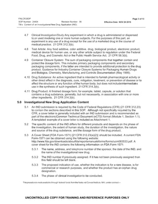 FNLCR,BDP
SOP Number: 24404
Page 3 of 13
Revision Number: 06 Effective Date: NOV 26 2019
Titl e: Content of an lnvestigational New Drug Application (IND)
UNCONTROLLED COPY FOR TRAINING AND REFERENCE PURPOSES ONLY
4.7 Clinical Investigation/Study:Any experiment in which a drug is administered or dispensed
to,or used involving one or more human subjects. For the purposes of this part, an
experiment is any use of a drug except for the use of a marketed drug in the course of
medical practice. 21 CFR 312.3(b).
4.8 Test Article: Any food additive, color additive, drug, biological product, electronic product,
medical device for human use, or any other article subject to regulation under the Federal
Food, Drug, and Cosmetic Act or the Public Health Service Act. 21 CFR 58.3(b}.
4.9 Container Closure System: The sum of packaging components that together contain and
protect the dosage form. This includes primary packaging components and secondary
packaging components, if the latter are intended to provide additional protection to the drug
product. Guidance for Industry:Container Closure Systems for Packaging Human Drugs
and Biologics, Chemistry, Manufacturing, and Controls Documentation (May 1999).
4.10 Drug Substance: An active ingredient that is intended to furnish pharmacological activity or
other direct effect in the diagnosis, cure, mitigation, treatment, or prevention of disease or to
affect the structure or any function of the human body, but does not includeintermediae
t s
use in the synthesis of such ingredient. 21 CFR 314.3(b).
4.11 Drug Product: A finished dosage form; for example, tablet, capsule, or solution that
contains a drug substance, generally, but not necessarily, in association with one or more
other ingredients. 21 CFR 314.3(b). ·
5.0 lnvestigational New Drug Application Content
5.1 An IND submission is required by the Code of Federal Regulations (CFR) (21 CFR 312.23)
to contain the sections described in this SOP. Although not specifically required by the
CFR, a cover letter is generally included with an IND submission and is recommended as
part of the electronicCommon Technical Document (eCTD) format (Module 1, Section 1.1).
A templated example of a cover letter is included as Attachment 1.
5.2 The specific content of the IND differs for different products and depends on the phase of
the investigation, the extent of human study, the duration of the investigation, the nature
and source of the drug substance, and the dosage form of the drug product.
5.3 A Cover Sheet (FDA Form-1571) [21 CFR 312.23(a)(2)] should be included. A current FDA
Form-1571 can be obtained using the following website:
http://www.fda.gov/downloads/aboutfda/reportsmanualsforms/forms/ucm083533.pdf. A
cover sheet for the IND contains the following information on FDA Form 1571:
5.3.1 The name, address, and telephone number of the sponsor, the date of the IND, and
the name of the investigational new drug.
5.3.2 The IND number if previously assigned. If it has not been previously assigned than
this field should be left blank. .
5.3.3 The proposed indication of use, whether the indication is for a rare disease, is for
commercial or research purposes, and whether the product has an orphan drug
designation.
5.3.4 The phase of clinical investigation to be conducted.
Thisprocedureismadeavailable through federal funds fromthe Natio.nal CancerInstitute, NIH, under contract --
 