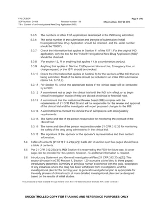 FNLCR,BDP
SOP Number: 24404
Page 4 of 13
Revision Number: 06 Effective Date: NOV 26 2019
Titl e: Content of an lnvestigational New Drug Application (IND)
UNCONTROLLED COPY FOR TRAINING AND REFERENCE PURPOSES ONLY
5.3.5 The numbers of other FDA applications referenced in the IND being submitted.
5.3.6 The serial number of the submission and the type of submission {Initial
lnvestigational New Drug Application should be checked, and the serial number
should be "0000").
5.3.7 Check the information that applies in Section 11 of the 1571. For the original IND
application, only the box for the "Initial lnvestigational New Drug Application (IND)"
should be checked.
5.3.8 For section 12, fill in anything that applies if it is a combination product.
5.3.9 Anything that applies in Section 13 (Expanded Access Use, Emergency Use, or
charge request) of the 1571 should be checked.
5.3.10 Check the information that applies in Section 14 for the sections of the IND that are
being submitted. Most of the items should be included in an initial IND submission
(items 1-4, 6,7,8,9). ·
5.3.11 For Section 15, check the appropriate boxes if the clinical study will be conducted
by a CRO.
5.3.12 A commitment not to begin the clinical trial until the IND is in effect, or to begin
clinical investigation studies if they are placed on clinical or financial hold.
5.3.13 A commitment that the Institutional Review Board (IRB) complies with the
requirements of 21 CFR Part 56 and will be responsible for the review and approval
of the clinical trial and the investigator will report proposed changes to the IRB.
5.3.14 A commitment to conduct the clinical trial in compliance with all regulatory
requirements.
5.3.15 The name and title of the person responsible for monitoring the conduct of the
clinical trial.
5.3.16 The name and title of the person responsible under 21 CFR 312.32 for monitoring
the safety of the drug being administered in the clinical trial.
5.3.17 The signature of the sponsor or the sponsor's representative and their contact
information.
5.4 Table of Contents [21 CFR 312.23(a)(2)]: Each eCTD section over five pages should have
a table of contents.
5.5 Per 21 CFR 312.23(a)(4), IND Section 4 is reserved by the FDA for future use. A cover
page can be provided for this section; however, no additional information is required.
5.6 Introductory Statement and General lnvestigational Plan [21 CFR 312.23(a)(3)]: This
section (include in eCTD Module 1, Section 1.20) contains a brief (two to three pages)
introductory statement, summary of previous human experience with the drug, description
of any instances where the drug has been withdrawn from investigation, and the
investigational plan for the coming year. A general investigational plan is appropriate for
the early phases of clinical study. A more detailed investigational plan can be designed
based on the results of initial studies.
This procedure is made available through federal funds from the National Cancer Institute, NIH, under contract --
 
