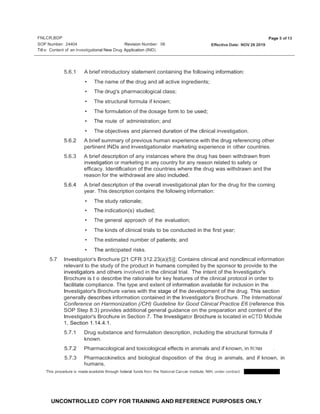 FNLCR,BDP
SOP Number: 24404
Page 5 of 13
Revision Number: 06 Effective Date: NOV 26 2019
Titl e: Content of an lnvestigational New Drug Application (IND)
UNCONTROLLED COPY FOR TRAINING AND REFERENCE PURPOSES ONLY
5.6.1 A brief introductory statement containing the following information:
• The name of the drug and all active ingredients;
• The drug's pharmacological class;
• The structural formula if known;
• The formulation of the dosage form to be used;
• The route of administration; and
• The objectives and planned duration of the clinical investigation.
5.6.2 A brief summary of previous human experience with the drug referencing other
pertinent INDs and investigationalor marketing experience in other countries.
5.6.3 A brief description of any instances where the drug has been withdrawn from
investigation or marketing in any country for any reason related to safety or
efficacy. Identification of the countries where the drug was withdrawn and the
reason for the withdrawal are also included.
5.6.4 A brief description of the overall investigational plan for the drug for the coming
year. This description contains the following information:
• The study rationale;
• The indication(s) studied;
• The general approach of the evaluation;
• The kinds of clinical trials to be conducted in the first year;
• The estimated number of patients; and
• The anticipated risks.
5.7 Investigator's Brochure [21 CFR 312.23(a)(5)]: Contains clinical and nonclinical information
relevant to the study of the product in humans compiled by the sponsor to provide to the
investigators and others involved in the clinical trial. The intent of the Investigator's
Brochure is t·o describe the rationale for key features of the clinical protocol in order to
facilitate compliance. The type and extent of information available for inclusion in the
Investigator's Brochure varies with the stage of the development of the drug. This section
generally describes information contained in the Investigator's Brochure. The International
Conference on Harmonization (/CH) Guideline for Good Clinical Practice E6 (reference this
SOP Step 8.3) provides additional general guidance on the preparation and content of the
Investigator's Brochure in Section 7. The Investigator Brochure is located in eCTD Module
1, Section 1.14.4.1.
5.7.1 Drug substance and formulation description, including the structural formula if
known.
5.7.2 Pharmacological and toxicological effects in animals and if known, in h1,1mans .
5.7.3 Pharmacokinetics and biological disposition of the drug in animals, and if known, in
humans.
This procedure is made available through federal funds from the National Cancer Institute, NIH, under contract
 