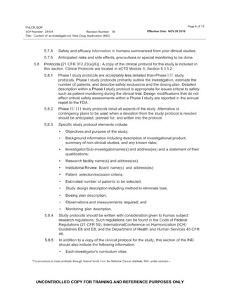 Page 6 of 13
FNLCR,BOP
SOP Number: 24404 Effective Date: NOV 26 2019
Revision Number: 06
Title: Content of an lnvestigational New Drug Appli cation (IND}
UNCONTROLLED COPY FOR TRAINING AND REFERENCE PURPOSES ONLY
5.7.4 Safety and efficacy information in humans summarized from prior clinical studies.
5.7.5 Anticipated risks and side effects, precautions or special monitoring to be done.
5.8 Protocols [21 CFR 312.23(a)(6)] : A copy of the clinical protocol for the study is included in
this section. Clinical Protocols are located in eCTD Module 5, Section 5.3.5.2.
5.8.1 Phase I study protocols are acceptably less detailed than Phase 11/111 study
protocols. Phase I study protocols primarily outline the investigation, estimate the
number of patients, and describe safety exclusions and the dosing plan. Detailed
description within a Phase I study protocol is appropriate for issues critical to safety
such as patient monitoring during the clinical trial. Design modifications that do not
affect critical safety assessments within a Phase I study are reported in the annual
report to the FDA.
5.8.2 Phase 11/111 study protocols detail all aspects of the study. Alternative or
contingency plans to be used when a deviation from the study protocol is needed
should be anticipated, planned for, and written into the protocol.
5.8.3 Specific study protocol elements include:
• Objectives and purpose of the study;
• Background information including description of investigational product,
summary of non-clinical studies, and any known risks;
• Investigator/Sub-investigatorname(s) and address(es) and a statement of their
qualifications;
• Research facility name(s) and address(es);
• Institutional Review Board name(s) and address(es);
• Patient selection/exclusion criteria; .
• Estimated number of patients to be selected;
• Study design description including method to eliminate bias;
• Dosing plan description;
• Observations and measurements required; and
• Monitoring plan description.
5.8.4 Study protocols should be written with consideration given to human subject
research regulations. Such regulations can be found in the Code of Federal
Regulations (21 CFR 50), InternationalConference on Harmonization (ICH)
Guidelines E6 and E8, and the Department of Health and Human Services 45 CFR
46.
5.8.5 In addition to a copy of the clinical protocol for the study, this section of the IND
should also include the following information:
• Each investigator's curriculum vitae;
Thisprocedure is made available through federal funds from the National Cancer Institute, NIH, under contract--
 