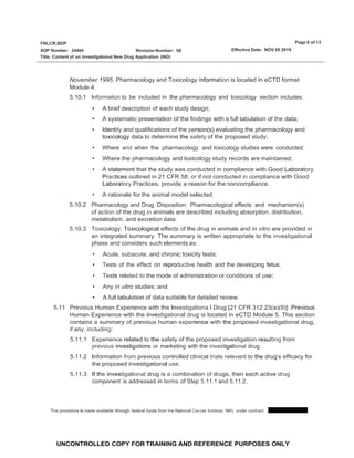 Page 8 of 13
FNLCR,BDP
SOP Number: 24404 Effective Date: NOV 26 2019
Revision Number: 06
Title: Content of an lnvestlgational New Drug Application (IND)
UNCONTROLLED COPY FOR TRAINING AND REFERENCE PURPOSES ONLY
November 1995. Pharmacology and Toxicology information is located in eCTD format
Module 4.
5.10.1 Information to be included in the pharmacology and toxicology section includes:
• A brief description of each study design;
• A systematic presentation of the findings with a full tabulation of the data;
• Identity and qualifications of the person(s) evaluating the pharmacology and
toxicology data to determine the safety of the proposed study;
• Where and when the pharmacology and toxicology.studies were conducted;
• Where the pharmacology and toxicology study records are maintained;
• A statement that the study was conducted in compliance with Good Laboratory
Practices outlined in 21 CFR 58; or if not conducted in compliance with Good
Laboratory Practices, provide a reason for the noncompliance.
• A rationale for the animal model selected.
5.10.2 Pharmacology and Drug Disposition: Pharmacological effects and mechanism(s)
of action of the drug in animals are described including absorption, distribution,
metabolism, and excretion data.
5.10.3 Toxicology: Toxicological effects of the drug in animals and in vitro are provided in
an integrated summary. The summary is written appropriate to the investigational
phase and considers such elements as:
• Acute, subacute, and chronic toxicity tests;
• Tests of the effect on reproductive health and the developing fetus;
• Tests related to the mode of administration or conditions of use;
• Any in vitro studies; and
• A.full tabulation of data suitable for detailed review.
5.11 Previous Human Experience with the lnvestigationa l Drug [21 CFR 312.23(a)(9)]: Previous
Human Experience with the investigational drug is located in eCTD Module 5. This section
contains a summary of previous human experience with the proposed investigational drug,
if any, including:
5.11.1 Experience related to the safety of the proposed investigation resulting from
previous investigations or marketing with the investigational drug.
5.11.2 Information from previous controlled clinical trials relevant to the drug's efficacy for
the proposed investigational use.
5.11.3 If the investigational drug is a combination of drugs, then each active drug
component is addressed in terms of Step 5.11.1 and 5.11.2.
This procedure is made available through federal funds from the National Cancer Institute, NIH, under contract
 