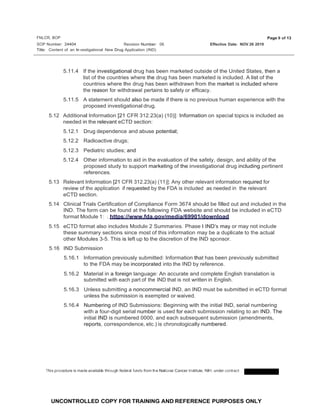 FNLCR, BOP
SOP Number: 24404
Page 9 of 13
Revision Number: 06 Effective Date: NOV 26 2019
Title: Content of an ln vestigational New Drug Application (IND)
UNCONTROLLED COPY FOR TRAINING AND REFERENCE PURPOSES ONLY
5.11.4 If the investigational drug has been marketed outside of the United States, then a
list of the countries where the drug has been marketed is included. A list of the
countries where the drug has been withdrawn from the market is included where
the reason for withdrawal pertains to safety or efficacy.
5.11.5 A statement should also be made if there is no previous human experience with the
proposed investigational drug.
5.12 Additional Information [21 CFR 312.23(a) (10)]: Information on special topics is included as
needed in the relevant eCTD section:
5.12.1 Drug dependence and abuse potential;
5.12.2 Radioactive drugs;
5.12.3 Pediatric studies; and
5.12.4 Other information to aid in the evaluation of the safety, design, and ability of the
proposed study to support marketing of the investigational drug including pertinent
references.
5.13 Relevant Information [21 CFR 312.23(a) (11)]: Any other relevant information required for
review of the application if requested by the FDA is included as needed in the relevant
eCTD section.
5.14 Clinical Trials Certification of Compliance Form 3674 should be filled out and included in the
IND. The form can be found at the following FDA website and should be included in eCTD
format Module 1: . https://www.fda.gov/media/69901/download
5.15 eCTD format also includes Module 2 Summaries. Phase I IND's may or may not include
these summary sections since most of this information may be a duplicate to the actual
other Modules 3-5. This is left up to the discretion of the IND sponsor.
5.16 IND Submission
5.16.1 Information previously submitted: Information that has been previously submitted
to the FDA may be incorporated into the IND by reference.
5.16.2 Material in a foreign language: An accurate and complete English translation is
submitted with each part of the IND that is not written in English.
5.16.3 Unless submitting a noncommercial IND, an IND must be submitted in eCTD format
unless the submission is exempted or waived.
5.16.4 Numbering of IND Submissions: Beginning with the initial IND, serial numbering
with a four-digit serial number is used for each submission relating to an IND. The
initial IND is numbered 0000, and each subsequent submission (amendments,
reports, correspondence, etc.) is chronologically numbered.
This procedure is made availabe
l through federal funds from the National Cancer Institute, NIH, under contract
 
