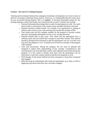 Content – the soul of a Training Program
Training and development domain has undergone tremendous development over time in terms of
delivery of training, technology being used etc. However, it is undisputable that the corner stone
for any successful training program still is its content. To develop meaningful content for any
training program a trainer must keep a few essential points in mind. A trainer must include -
o Practical information/knowledge that is usable for participants at work. Too much
theory leads to a disconnect as the content seems unusable and hence irrelevant
o Business priorities related content- For example if an organization is seeking to
enhance sales at lower costs, sales training must include the concept of ROI
o Case studies and real life examples suitable for the program to increase content
relevance and prepare participants on how to use concept discussed
o Planned material that to take away- This means that the participants have a
reference point and can refresh their concepts as and when needed. This material
should be designed and structured so that the participants can use it on their own
long after the program is over. It should cover all the key concepts of the program
with examples
o Tests and assessments- During the program, the test must be planned and
designed to capture their understanding of key concepts. Comprehensive and
well-timed tests are tools that help a trainer tailor approach and content during the
program. It is also useful to include some basic tests the participants can use
afterwards to track their content retention and their development at work
o Well thought of and clearly defined activities and games to keep them energized
and engaged
o Relevant trends & technologies-This keeps the participants up to date on what is
happening and shows them how they can make it happen