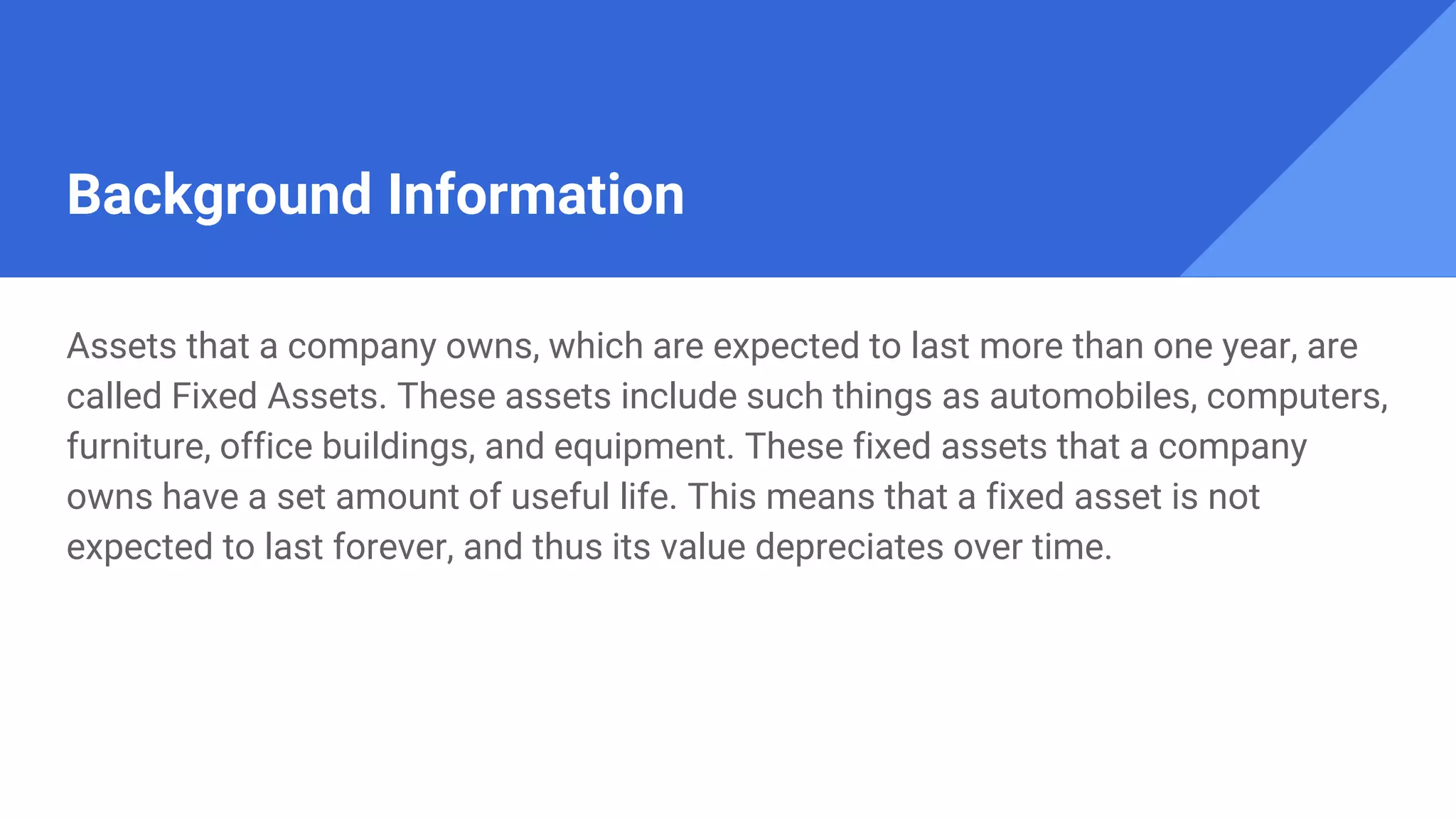 Background Information
Assets that a company owns, which are expected to last more than one year, are
called Fixed Assets. These assets include such things as automobiles, computers,
furniture, office buildings, and equipment. These fixed assets that a company
owns have a set amount of useful life. This means that a fixed asset is not
expected to last forever, and thus its value depreciates over time.
 