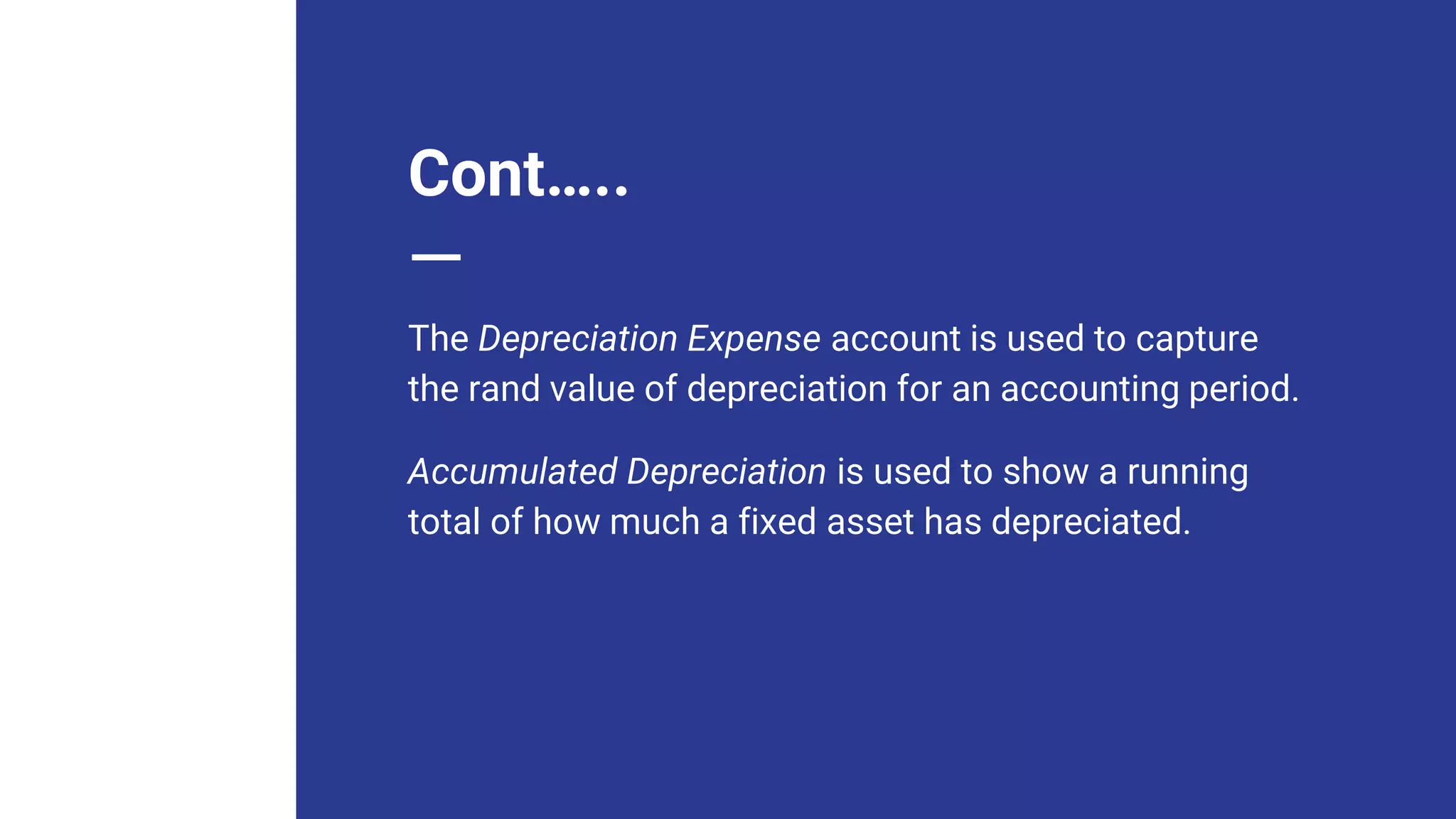 Cont…..
The Depreciation Expense account is used to capture
the rand value of depreciation for an accounting period.
Accumulated Depreciation is used to show a running
total of how much a fixed asset has depreciated.
 