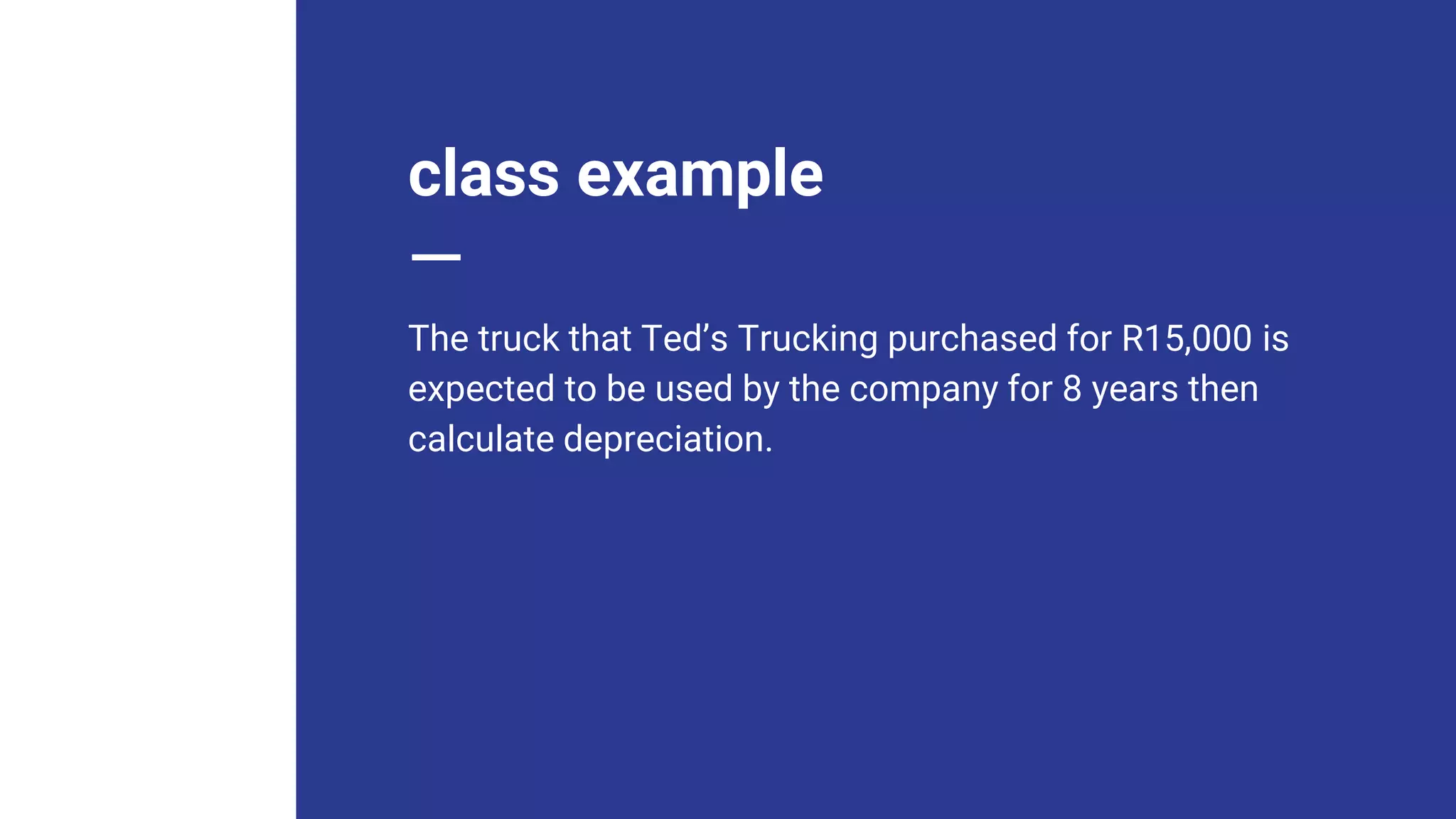 class example
The truck that Ted’s Trucking purchased for R15,000 is
expected to be used by the company for 8 years then
calculate depreciation.
 