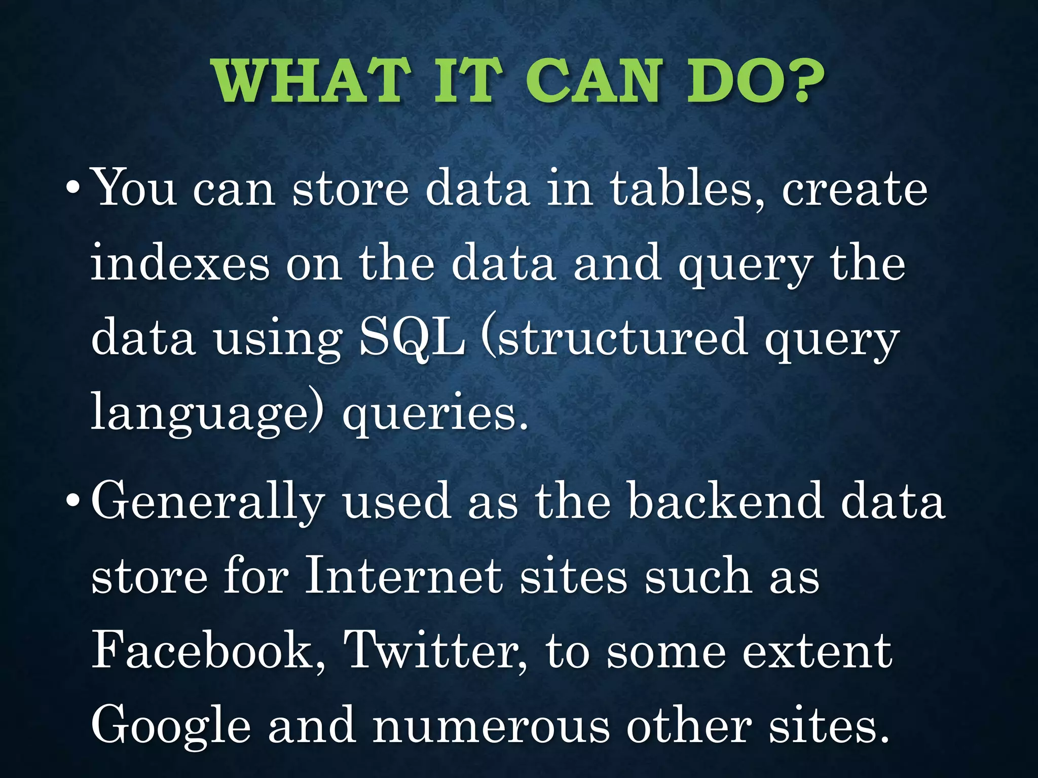 WHAT IT CAN DO?
•You can store data in tables, create
indexes on the data and query the
data using SQL (structured query
language) queries.
•Generally used as the backend data
store for Internet sites such as
Facebook, Twitter, to some extent
Google and numerous other sites.
 