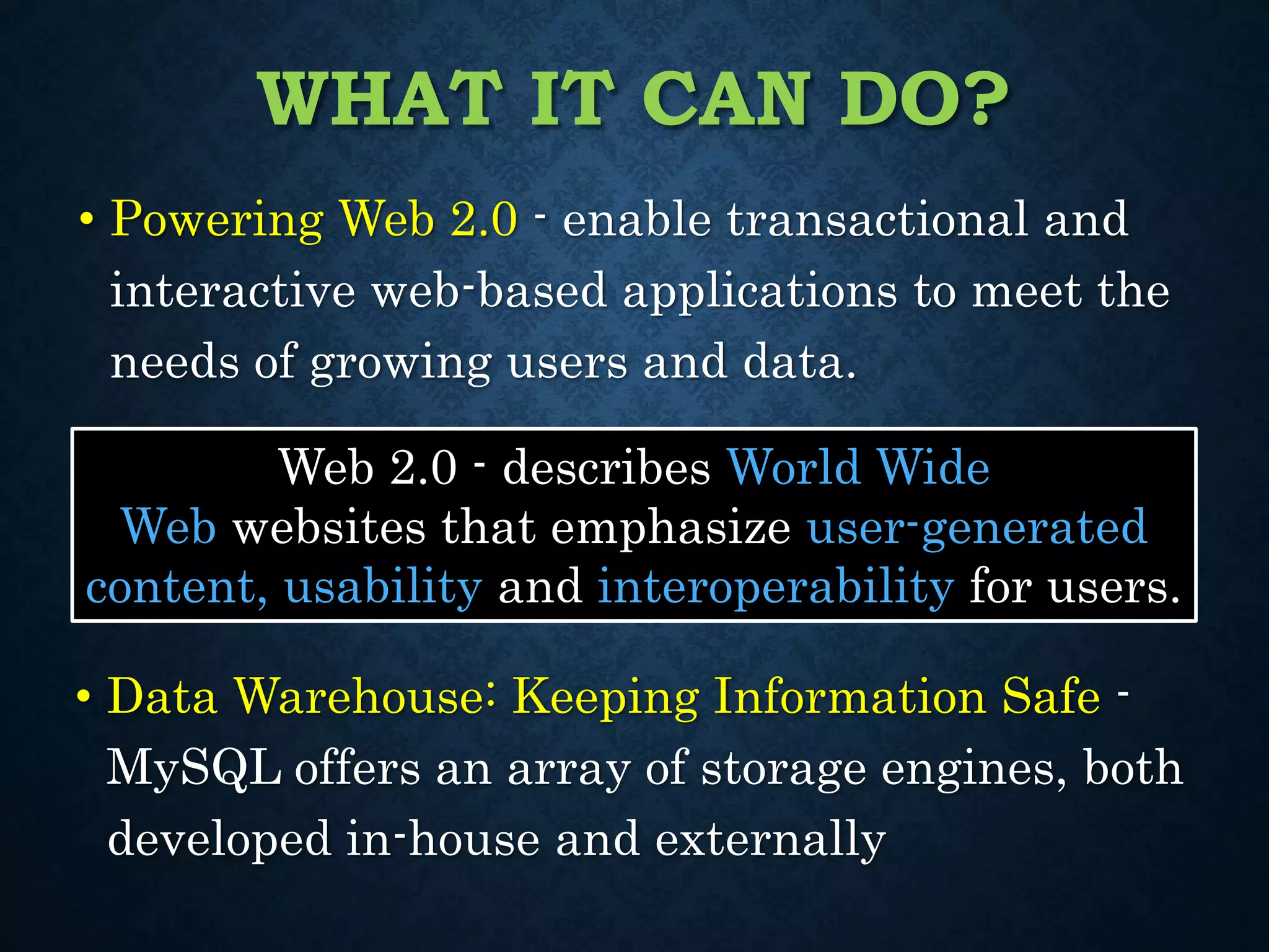 WHAT IT CAN DO?
• Powering Web 2.0 - enable transactional and
interactive web-based applications to meet the
needs of growing users and data.
Web 2.0 - describes World Wide
Web websites that emphasize user-generated
content, usability and interoperability for users.
• Data Warehouse: Keeping Information Safe -
MySQL offers an array of storage engines, both
developed in-house and externally
 