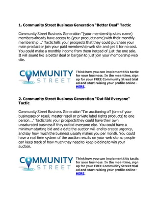 1. Community Street Business Generation “Better Deal" Tactic
Community Street Business Generation “(your membership site's name)
members already have access to (your product name) with their monthly
membership..." Tactic tells your prospects that they could purchase your
main product or join your paid membership web site and get it for no cost.
You could make a monthly income from them instead of just the one sale.
It will sound like a better deal or bargain to just join your membership web
site.
Think how you can implement this tactic
for your business. In the meantime, sign
up for your FREE Community Street trial
ad and start raising your profile online -
HERE.
2. Community Street Business Generation “Out Bid Everyone"
Tactic
Community Street Business Generation “I'm auctioning off (one of your
businesses or resell, master resell or private label rights products) to one
person..." Tactic tells your prospects they could have their own
unsaturated business if they outbid everyone else. You could have a
minimum starting bid and a date the auction will end to create urgency,
and say how much the business usually makes you per month. You could
have a real time system of the auction results on your web site so people
can keep track of how much they need to keep bidding to win your
auction.
Think how you can implement this tactic
for your business. In the meantime, sign
up for your FREE Community Street trial
ad and start raising your profile online -
HERE.
 