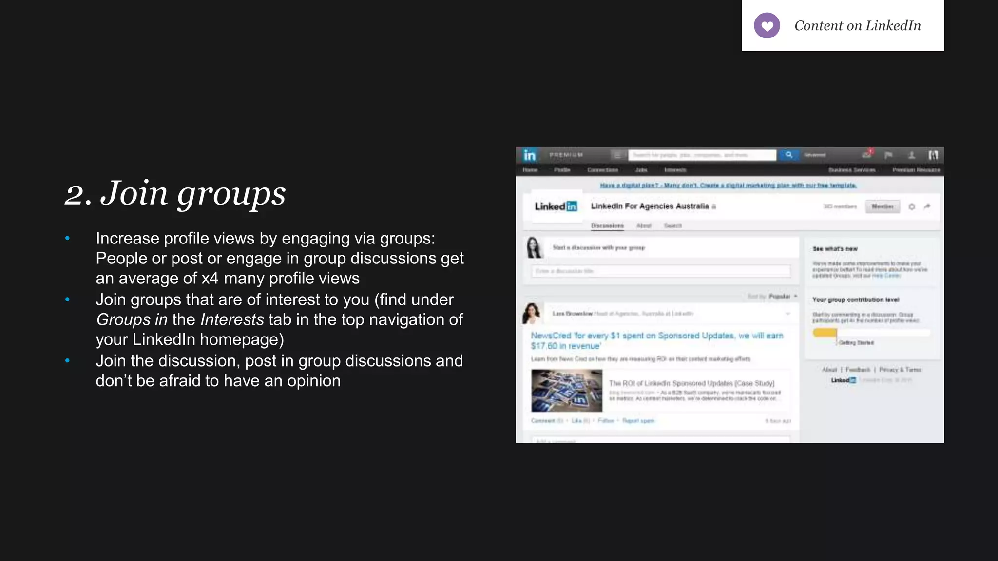 2. Join groups
• Increase profile views by engaging via groups:
People or post or engage in group discussions get
an average of x4 many profile views
• Join groups that are of interest to you (find under
Groups in the Interests tab in the top navigation of
your LinkedIn homepage)
• Join the discussion, post in group discussions and
don’t be afraid to have an opinion
Content on LinkedIn
 