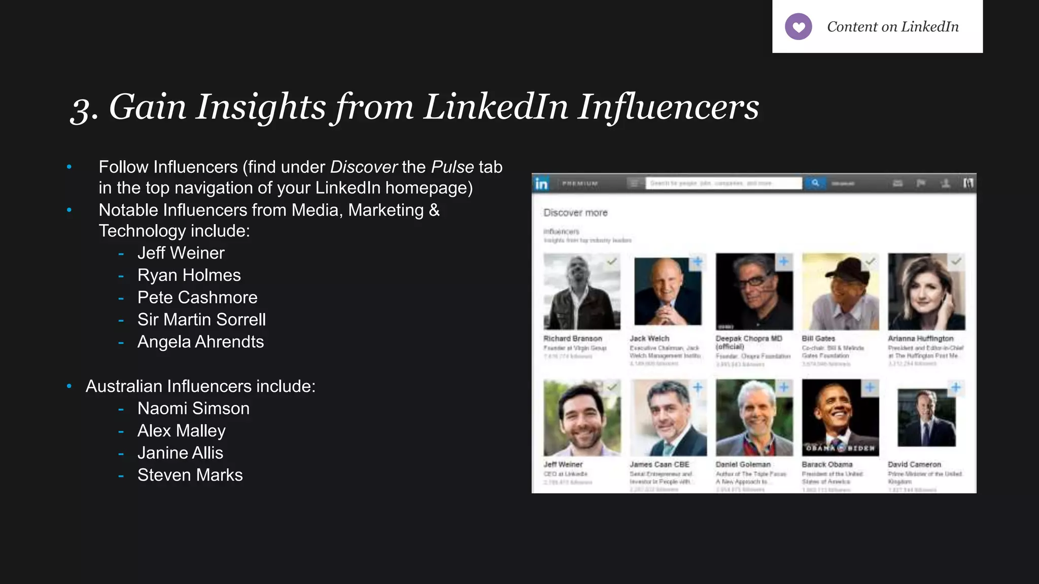 3. Gain Insights from LinkedIn Influencers
• Follow Influencers (find under Discover the Pulse tab
in the top navigation of your LinkedIn homepage)
• Notable Influencers from Media, Marketing &
Technology include:
- Jeff Weiner
- Ryan Holmes
- Pete Cashmore
- Sir Martin Sorrell
- Angela Ahrendts
• Australian Influencers include:
- Naomi Simson
- Alex Malley
- Janine Allis
- Steven Marks
Content on LinkedIn
 