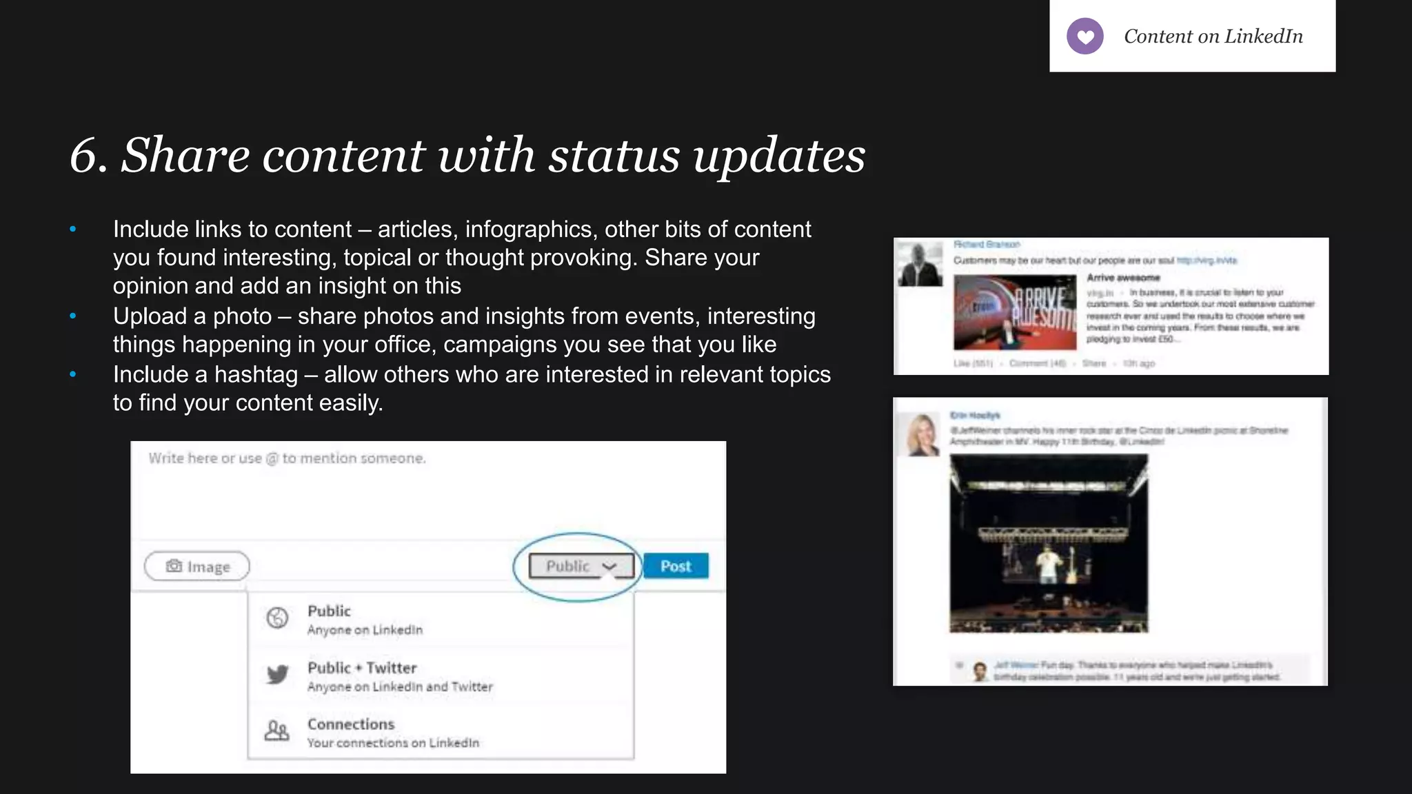 6. Share content with status updates
• Include links to content – articles, infographics, other bits of content
you found interesting, topical or thought provoking. Share your
opinion and add an insight on this
• Upload a photo – share photos and insights from events, interesting
things happening in your office, campaigns you see that you like
• Include a hashtag – allow others who are interested in relevant topics
to find your content easily.
Content on LinkedIn
 