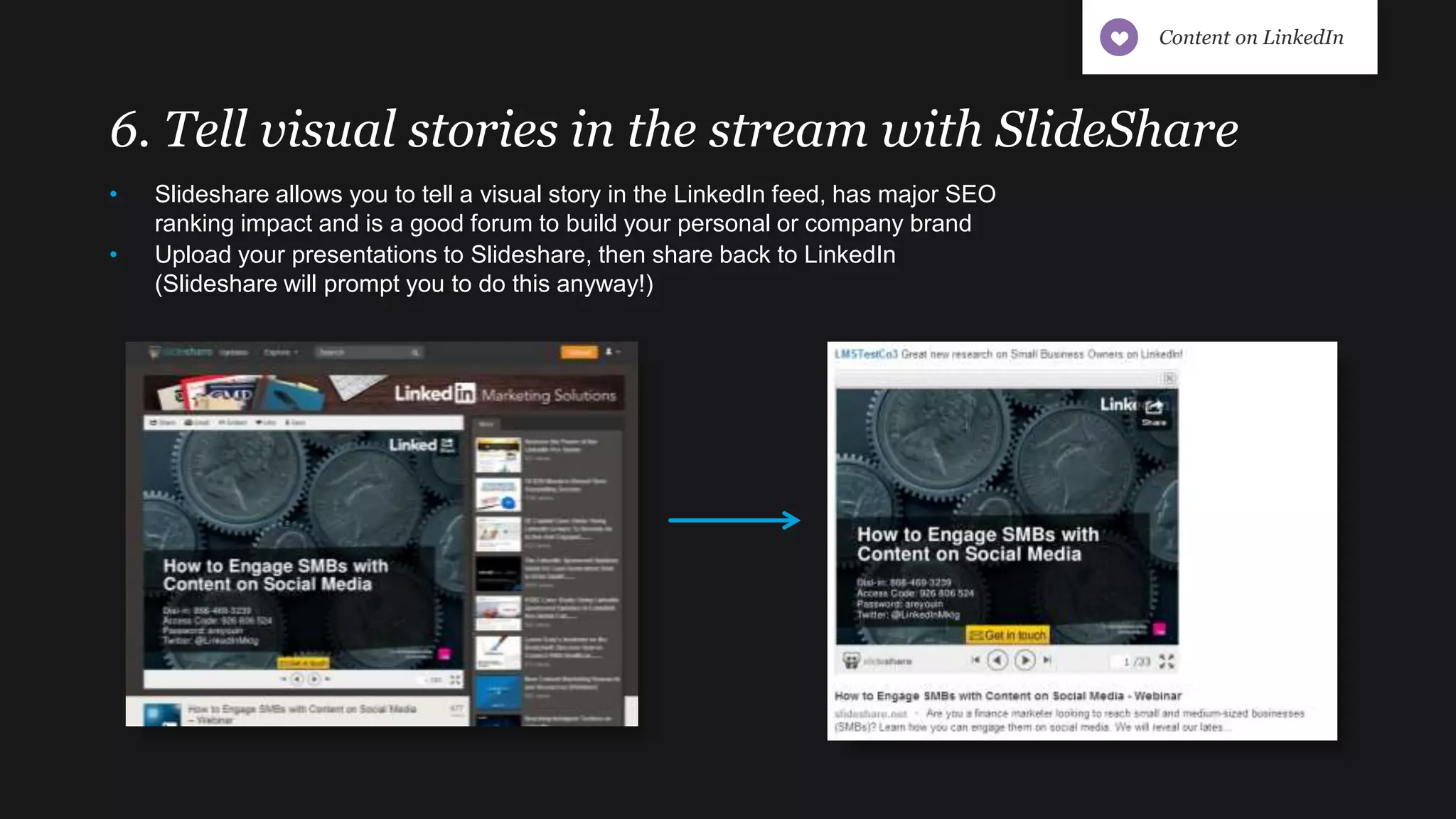 6. Tell visual stories in the stream with SlideShare
• Slideshare allows you to tell a visual story in the LinkedIn feed, has major SEO
ranking impact and is a good forum to build your personal or company brand
• Upload your presentations to Slideshare, then share back to LinkedIn
(Slideshare will prompt you to do this anyway!)
Content on LinkedIn
 