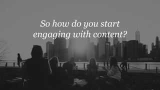 So how do you start
engaging with content?
 