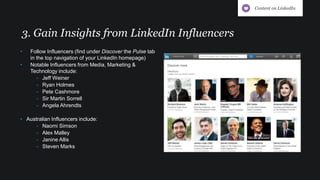 3. Gain Insights from LinkedIn Influencers
• Follow Influencers (find under Discover the Pulse tab
in the top navigation of your LinkedIn homepage)
• Notable Influencers from Media, Marketing &
Technology include:
- Jeff Weiner
- Ryan Holmes
- Pete Cashmore
- Sir Martin Sorrell
- Angela Ahrendts
• Australian Influencers include:
- Naomi Simson
- Alex Malley
- Janine Allis
- Steven Marks
Content on LinkedIn
 